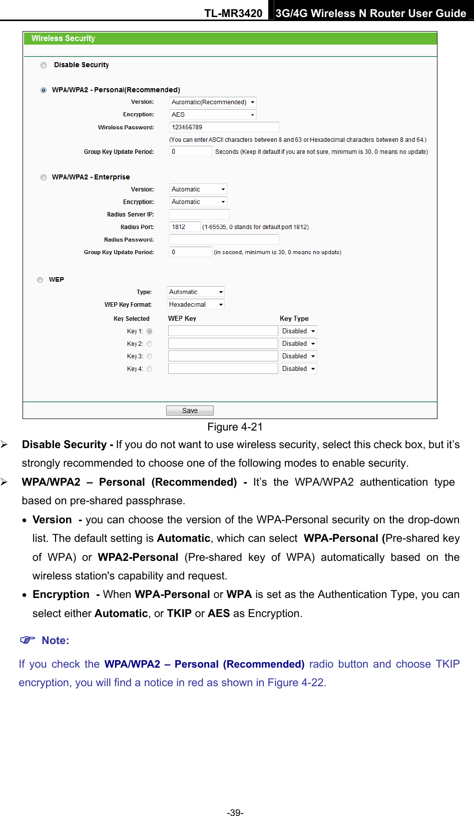 TL-MR3420 3G/4G Wireless N Router User Guide  Figure 4-21    Disable Security - If you do not want to use wireless security, select this check box, but it’s strongly recommended to choose one of the following modes to enable security.  WPA/WPA2 – Personal (Recommended) - It’s the WPA/WPA2 authentication type based on pre-shared passphrase.    Version - you can choose the version of the WPA-Personal security on the drop-down list. The default setting is Automatic, which can select WPA-Personal (Pre-shared key of WPA) or WPA2-Personal  (Pre-shared key of WPA) automatically based on the wireless station&apos;s capability and request.  Encryption - When WPA-Personal or WPA is set as the Authentication Type, you can select either Automatic, or TKIP or AES as Encryption.  Note:  If you check the WPA/WPA2 – Personal (Recommended) radio button and choose TKIP encryption, you will find a notice in red as shown in Figure 4-22. -39- 