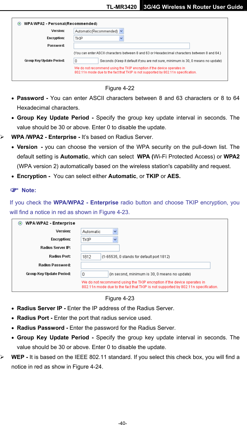 TL-MR3420 3G/4G Wireless N Router User Guide  Figure 4-22  Password - You can enter ASCII characters between 8 and 63 characters or 8 to 64 Hexadecimal characters.  Group Key Update Period - Specify the group key update interval in seconds. The value should be 30 or above. Enter 0 to disable the update.  WPA /WPA2 - Enterprise - It’s based on Radius Server.  Version - you can choose the version of the WPA security on the pull-down list. The default setting is Automatic, which can select WPA (Wi-Fi Protected Access) or WPA2 (WPA version 2) automatically based on the wireless station&apos;s capability and request.  Encryption - You can select either Automatic, or TKIP or AES.  Note:  If you check the WPA/WPA2 - Enterprise radio button and choose TKIP encryption, you will find a notice in red as shown in Figure 4-23.  Figure 4-23  Radius Server IP - Enter the IP address of the Radius Server.  Radius Port - Enter the port that radius service used.  Radius Password - Enter the password for the Radius Server.  Group Key Update Period - Specify the group key update interval in seconds. The value should be 30 or above. Enter 0 to disable the update.  WEP - It is based on the IEEE 802.11 standard. If you select this check box, you will find a notice in red as show in Figure 4-24.  -40- 