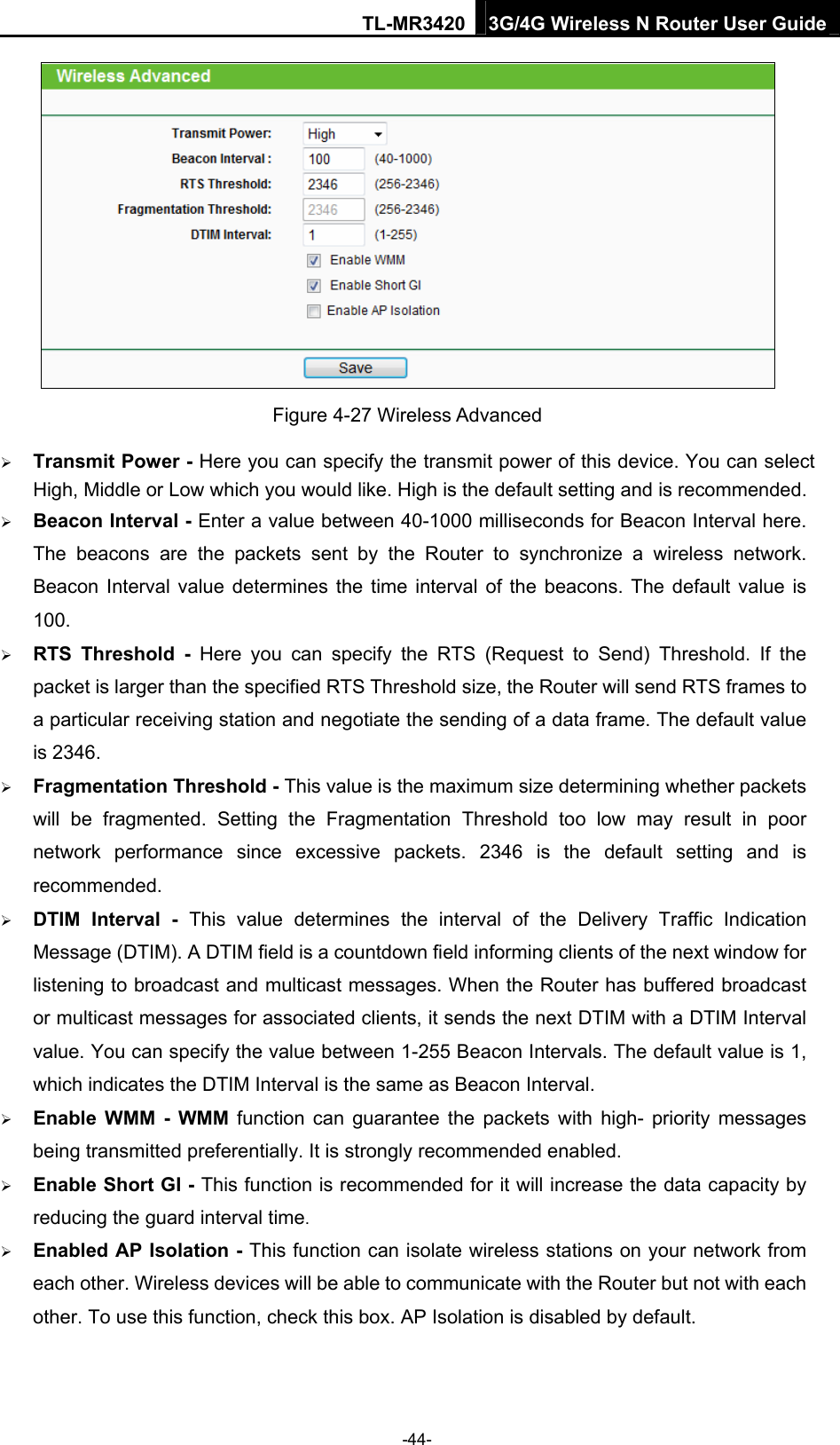 TL-MR3420 3G/4G Wireless N Router User Guide  Figure 4-27 Wireless Advanced  Transmit Power - Here you can specify the transmit power of this device. You can select High, Middle or Low which you would like. High is the default setting and is recommended.    Beacon Interval - Enter a value between 40-1000 milliseconds for Beacon Interval here. The beacons are the packets sent by the Router to synchronize a wireless network. Beacon Interval value determines the time interval of the beacons. The default value is 100.   RTS Threshold - Here you can specify the RTS (Request to Send) Threshold. If the packet is larger than the specified RTS Threshold size, the Router will send RTS frames to a particular receiving station and negotiate the sending of a data frame. The default value is 2346.    Fragmentation Threshold - This value is the maximum size determining whether packets will be fragmented. Setting the Fragmentation Threshold too low may result in poor network performance since excessive packets. 2346 is the default setting and is recommended.   DTIM Interval - This value determines the interval of the Delivery Traffic Indication Message (DTIM). A DTIM field is a countdown field informing clients of the next window for listening to broadcast and multicast messages. When the Router has buffered broadcast or multicast messages for associated clients, it sends the next DTIM with a DTIM Interval value. You can specify the value between 1-255 Beacon Intervals. The default value is 1, which indicates the DTIM Interval is the same as Beacon Interval.    Enable WMM - WMM function can guarantee the packets with high- priority messages being transmitted preferentially. It is strongly recommended enabled.    Enable Short GI - This function is recommended for it will increase the data capacity by reducing the guard interval time.   Enabled AP Isolation - This function can isolate wireless stations on your network from each other. Wireless devices will be able to communicate with the Router but not with each other. To use this function, check this box. AP Isolation is disabled by default. -44- 