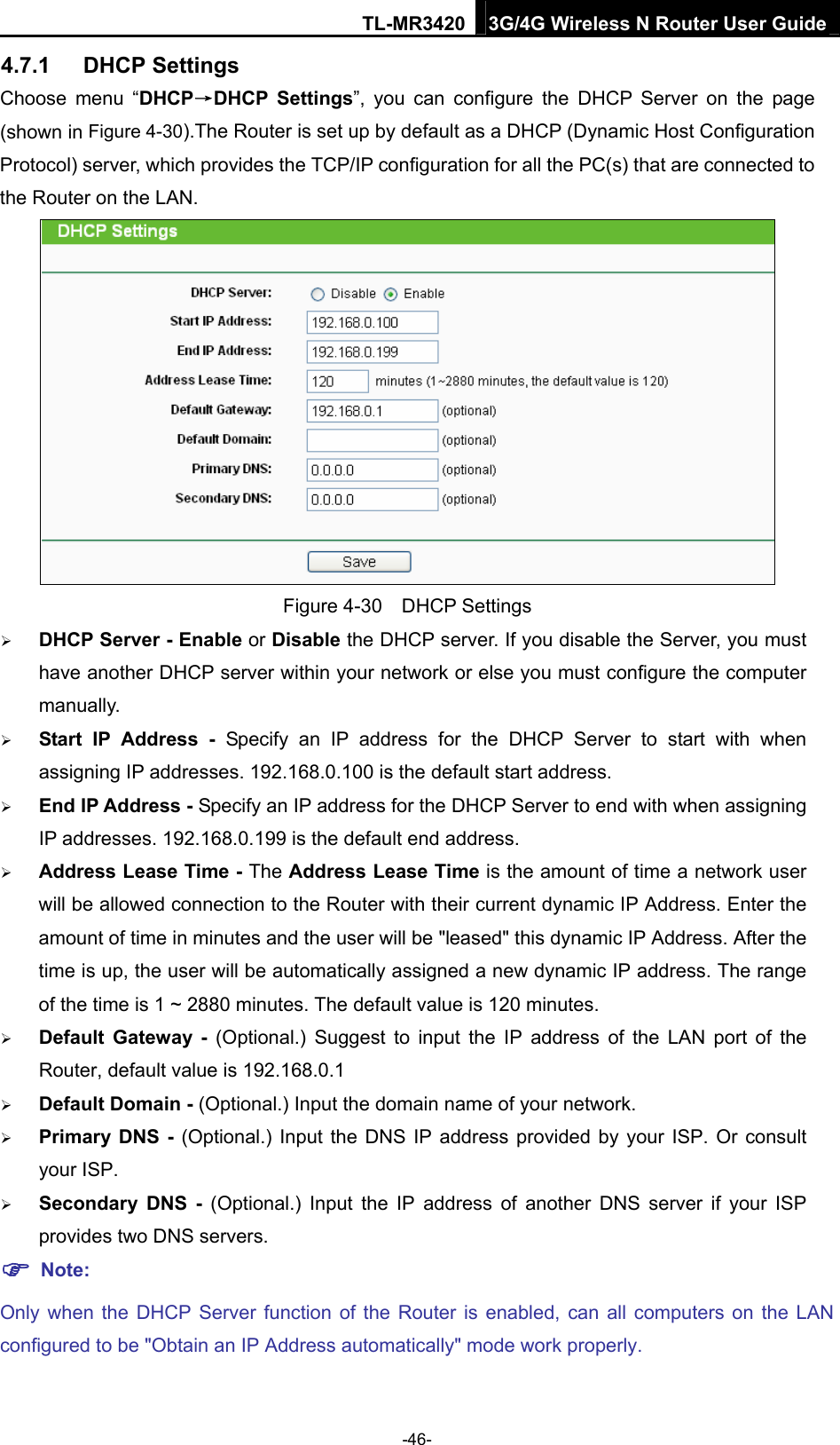 TL-MR3420 3G/4G Wireless N Router User Guide 4.7.1  DHCP Settings Choose menu “DHCP→DHCP Settings”, you can configure the DHCP Server on the page (shown in Figure 4-30).The Router is set up by default as a DHCP (Dynamic Host Configuration Protocol) server, which provides the TCP/IP configuration for all the PC(s) that are connected to the Router on the LAN.    Figure 4-30  DHCP Settings  DHCP Server - Enable or Disable the DHCP server. If you disable the Server, you must have another DHCP server within your network or else you must configure the computer manually.  Start IP Address - Specify an IP address for the DHCP Server to start with when assigning IP addresses. 192.168.0.100 is the default start address.  End IP Address - Specify an IP address for the DHCP Server to end with when assigning IP addresses. 192.168.0.199 is the default end address.  Address Lease Time - The Address Lease Time is the amount of time a network user will be allowed connection to the Router with their current dynamic IP Address. Enter the amount of time in minutes and the user will be &quot;leased&quot; this dynamic IP Address. After the time is up, the user will be automatically assigned a new dynamic IP address. The range of the time is 1 ~ 2880 minutes. The default value is 120 minutes.  Default Gateway - (Optional.) Suggest to input the IP address of the LAN port of the Router, default value is 192.168.0.1  Default Domain - (Optional.) Input the domain name of your network.  Primary DNS - (Optional.) Input the DNS IP address provided by your ISP. Or consult your ISP.  Secondary DNS - (Optional.) Input the IP address of another DNS server if your ISP provides two DNS servers.  Note: Only when the DHCP Server function of the Router is enabled, can all computers on the LAN configured to be &quot;Obtain an IP Address automatically&quot; mode work properly.  -46- 