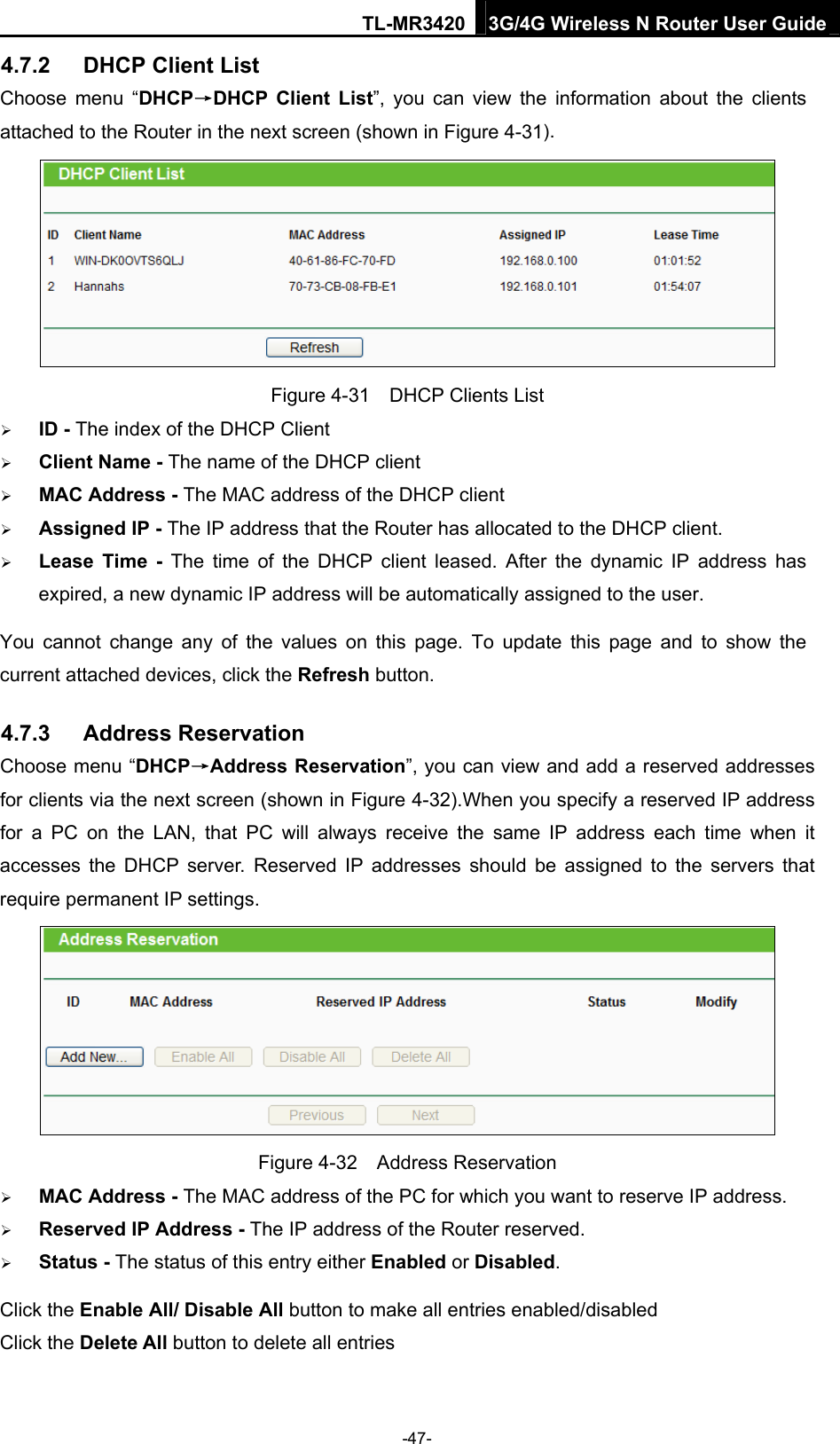 TL-MR3420 3G/4G Wireless N Router User Guide 4.7.2  DHCP Client List Choose menu “DHCP→DHCP Client List”, you can view the information about the clients attached to the Router in the next screen (shown in Figure 4-31).  Figure 4-31    DHCP Clients List  ID - The index of the DHCP Client    Client Name - The name of the DHCP client    MAC Address - The MAC address of the DHCP client    Assigned IP - The IP address that the Router has allocated to the DHCP client.  Lease Time - The time of the DHCP client leased. After the dynamic IP address has expired, a new dynamic IP address will be automatically assigned to the user. You cannot change any of the values on this page. To update this page and to show the current attached devices, click the Refresh button. 4.7.3  Address Reservation Choose menu “DHCP→Address Reservation”, you can view and add a reserved addresses for clients via the next screen (shown in Figure 4-32).When you specify a reserved IP address for a PC on the LAN, that PC will always receive the same IP address each time when it accesses the DHCP server. Reserved IP addresses should be assigned to the servers that require permanent IP settings.    Figure 4-32  Address Reservation  MAC Address - The MAC address of the PC for which you want to reserve IP address.  Reserved IP Address - The IP address of the Router reserved.  Status - The status of this entry either Enabled or Disabled. Click the Enable All/ Disable All button to make all entries enabled/disabled Click the Delete All button to delete all entries -47- 