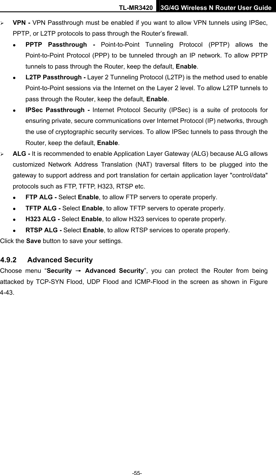 TL-MR3420 3G/4G Wireless N Router User Guide  VPN - VPN Passthrough must be enabled if you want to allow VPN tunnels using IPSec, PPTP, or L2TP protocols to pass through the Router’s firewall.  PPTP Passthrough - Point-to-Point Tunneling Protocol (PPTP) allows the Point-to-Point Protocol (PPP) to be tunneled through an IP network. To allow PPTP tunnels to pass through the Router, keep the default, Enable.  L2TP Passthrough - Layer 2 Tunneling Protocol (L2TP) is the method used to enable Point-to-Point sessions via the Internet on the Layer 2 level. To allow L2TP tunnels to pass through the Router, keep the default, Enable.  IPSec Passthrough - Internet Protocol Security (IPSec) is a suite of protocols for ensuring private, secure communications over Internet Protocol (IP) networks, through the use of cryptographic security services. To allow IPSec tunnels to pass through the Router, keep the default, Enable.  ALG - It is recommended to enable Application Layer Gateway (ALG) because ALG allows customized Network Address Translation (NAT) traversal filters to be plugged into the gateway to support address and port translation for certain application layer &quot;control/data&quot; protocols such as FTP, TFTP, H323, RTSP etc.    FTP ALG - Select Enable, to allow FTP servers to operate properly.  TFTP ALG - Select Enable, to allow TFTP servers to operate properly.  H323 ALG - Select Enable, to allow H323 services to operate properly.  RTSP ALG - Select Enable, to allow RTSP services to operate properly. Click the Save button to save your settings. 4.9.2  Advanced Security Choose menu “Security  → Advanced Security”, you can protect the Router from being attacked by TCP-SYN Flood, UDP Flood and ICMP-Flood in the screen as shown in Figure 4-43.  -55- 