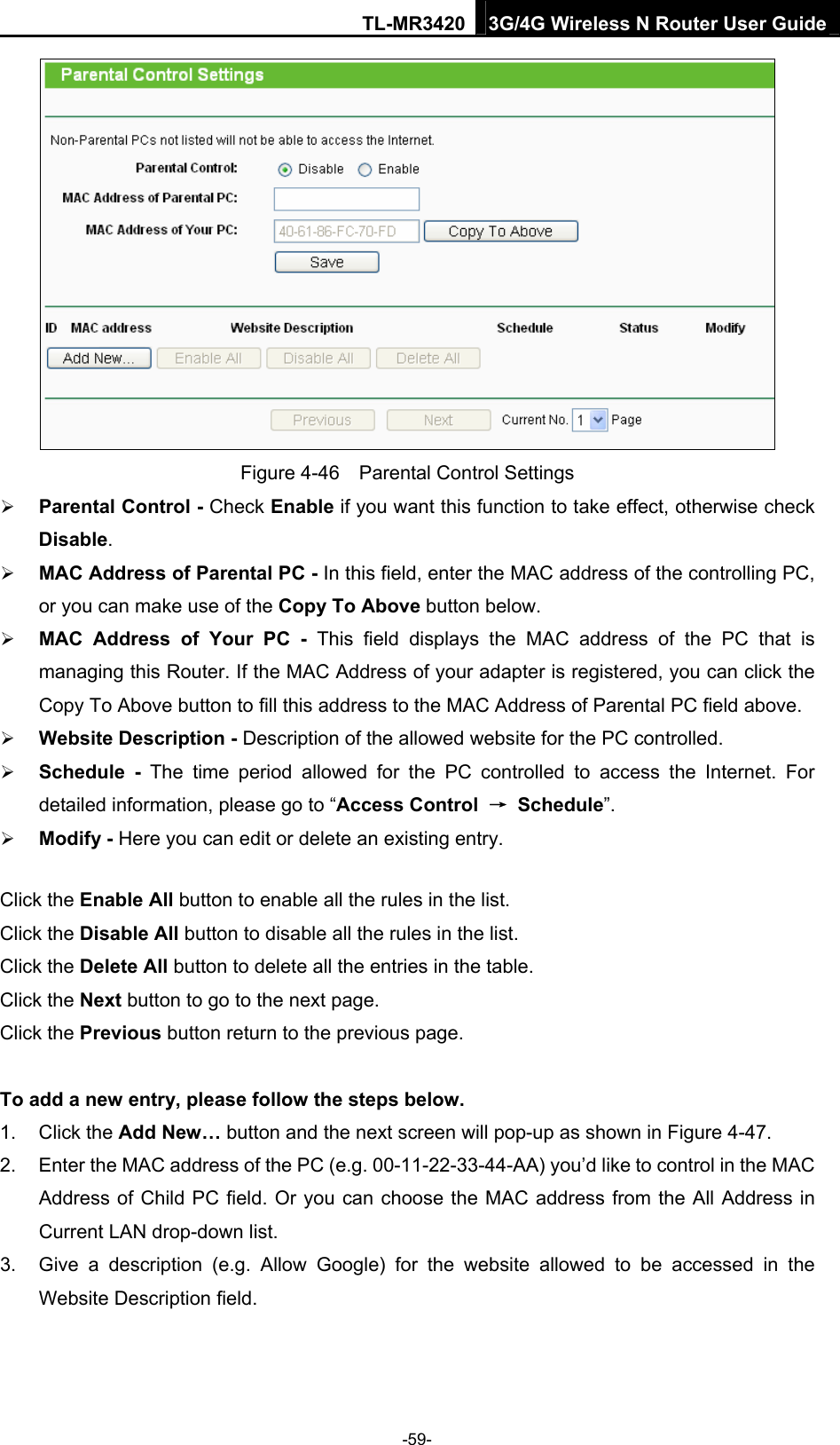 TL-MR3420 3G/4G Wireless N Router User Guide  Figure 4-46    Parental Control Settings  Parental Control - Check Enable if you want this function to take effect, otherwise check Disable.   MAC Address of Parental PC - In this field, enter the MAC address of the controlling PC, or you can make use of the Copy To Above button below.    MAC Address of Your PC - This field displays the MAC address of the PC that is managing this Router. If the MAC Address of your adapter is registered, you can click the Copy To Above button to fill this address to the MAC Address of Parental PC field above.    Website Description - Description of the allowed website for the PC controlled.    Schedule - The time period allowed for the PC controlled to access the Internet. For detailed information, please go to “Access Control  → Schedule”.   Modify - Here you can edit or delete an existing entry.   Click the Enable All button to enable all the rules in the list. Click the Disable All button to disable all the rules in the list. Click the Delete All button to delete all the entries in the table. Click the Next button to go to the next page. Click the Previous button return to the previous page.  To add a new entry, please follow the steps below. 1. Click the Add New… button and the next screen will pop-up as shown in Figure 4-47. 2.  Enter the MAC address of the PC (e.g. 00-11-22-33-44-AA) you’d like to control in the MAC Address of Child PC field. Or you can choose the MAC address from the All Address in Current LAN drop-down list. 3.  Give a description (e.g. Allow Google) for the website allowed to be accessed in the Website Description field. -59- 