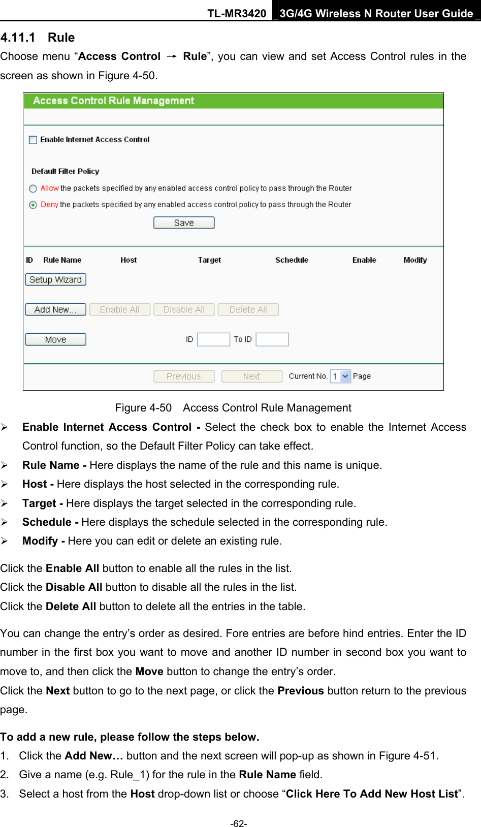TL-MR3420 3G/4G Wireless N Router User Guide 4.11.1  Rule Choose menu “Access Control  → Rule”, you can view and set Access Control rules in the screen as shown in Figure 4-50.   Figure 4-50    Access Control Rule Management  Enable Internet Access Control - Select the check box to enable the Internet Access Control function, so the Default Filter Policy can take effect.    Rule Name - Here displays the name of the rule and this name is unique.    Host - Here displays the host selected in the corresponding rule.    Target - Here displays the target selected in the corresponding rule.    Schedule - Here displays the schedule selected in the corresponding rule.    Modify - Here you can edit or delete an existing rule.   Click the Enable All button to enable all the rules in the list. Click the Disable All button to disable all the rules in the list. Click the Delete All button to delete all the entries in the table. You can change the entry’s order as desired. Fore entries are before hind entries. Enter the ID number in the first box you want to move and another ID number in second box you want to move to, and then click the Move button to change the entry’s order. Click the Next button to go to the next page, or click the Previous button return to the previous page. To add a new rule, please follow the steps below. 1. Click the Add New… button and the next screen will pop-up as shown in Figure 4-51. 2.  Give a name (e.g. Rule_1) for the rule in the Rule Name field. 3.  Select a host from the Host drop-down list or choose “Click Here To Add New Host List”. -62- 