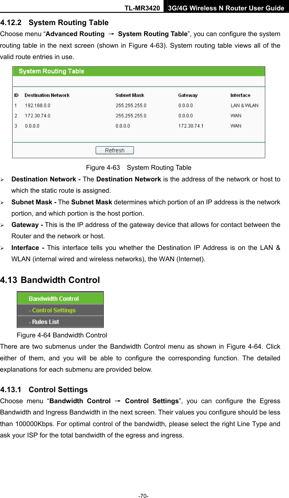 TL-MR3420 3G/4G Wireless N Router User Guide 4.12.2  System Routing Table Choose menu “Advanced Routing  → System Routing Table”, you can configure the system routing table in the next screen (shown in Figure 4-63). System routing table views all of the valid route entries in use.  Figure 4-63  System Routing Table  Destination Network - The Destination Network is the address of the network or host to which the static route is assigned.  Subnet Mask - The Subnet Mask determines which portion of an IP address is the network portion, and which portion is the host portion.  Gateway - This is the IP address of the gateway device that allows for contact between the Router and the network or host.  Interface - This interface tells you whether the Destination IP Address is on the LAN &amp; WLAN (internal wired and wireless networks), the WAN (Internet). 4.13 Bandwidth Control  Figure 4-64 Bandwidth Control There are two submenus under the Bandwidth Control menu as shown in Figure 4-64. Click either of them, and you will be able to configure the corresponding function. The detailed explanations for each submenu are provided below. 4.13.1  Control Settings Choose menu “Bandwidth Control → Control Settings”, you can configure the Egress Bandwidth and Ingress Bandwidth in the next screen. Their values you configure should be less than 100000Kbps. For optimal control of the bandwidth, please select the right Line Type and ask your ISP for the total bandwidth of the egress and ingress. -70- 