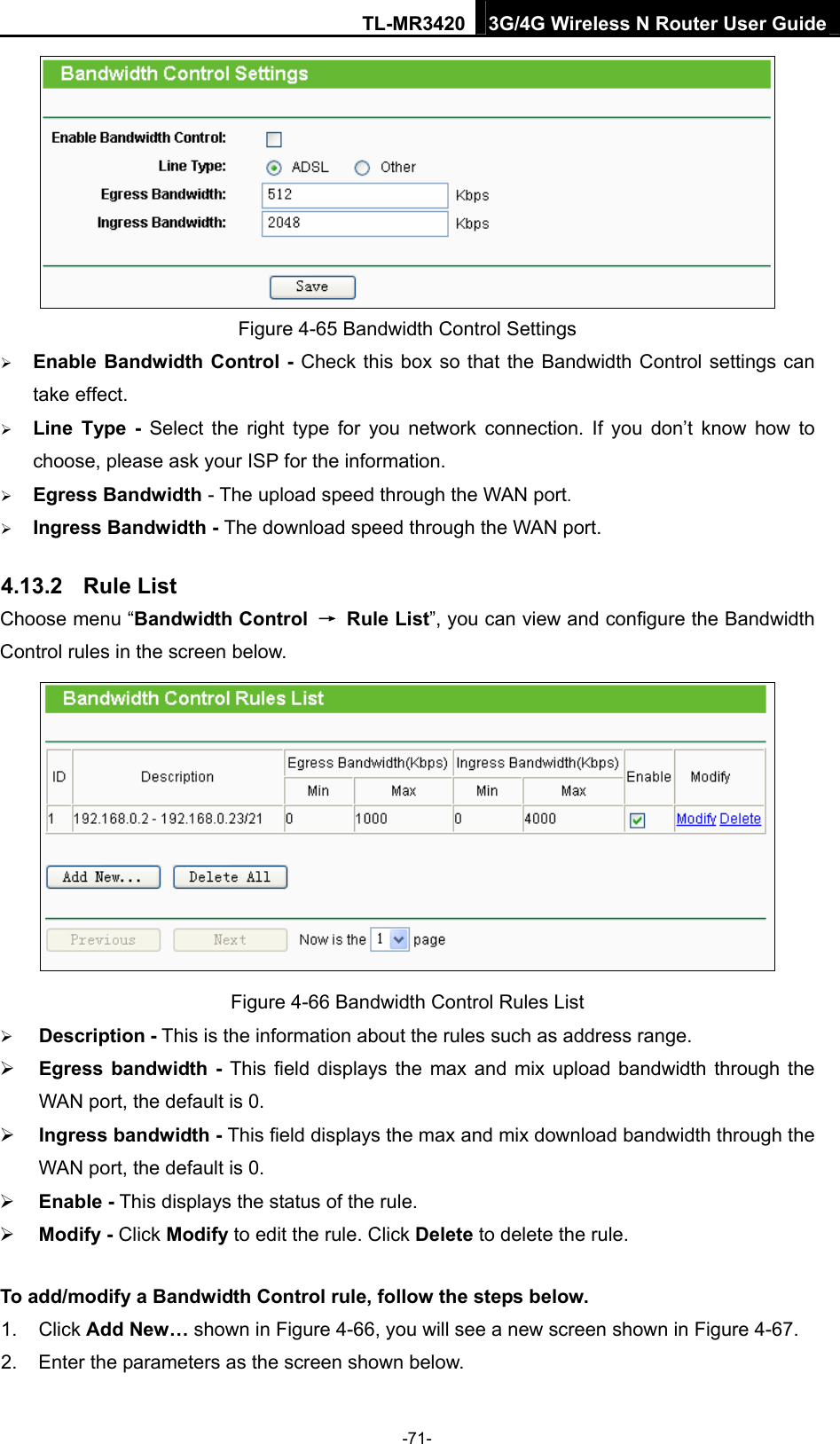 TL-MR3420 3G/4G Wireless N Router User Guide  Figure 4-65 Bandwidth Control Settings  Enable Bandwidth Control - Check this box so that the Bandwidth Control settings can take effect.  Line Type - Select the right type for you network connection. If you don’t know how to choose, please ask your ISP for the information.  Egress Bandwidth - The upload speed through the WAN port.  Ingress Bandwidth - The download speed through the WAN port. 4.13.2  Rule List Choose menu “Bandwidth Control  → Rule List”, you can view and configure the Bandwidth Control rules in the screen below.  Figure 4-66 Bandwidth Control Rules List  Description - This is the information about the rules such as address range.  Egress bandwidth - This field displays the max and mix upload bandwidth through the WAN port, the default is 0.  Ingress bandwidth - This field displays the max and mix download bandwidth through the WAN port, the default is 0.  Enable - This displays the status of the rule.  Modify - Click Modify to edit the rule. Click Delete to delete the rule. To add/modify a Bandwidth Control rule, follow the steps below. 1. Click Add New… shown in Figure 4-66, you will see a new screen shown in Figure 4-67. 2.  Enter the parameters as the screen shown below. -71- 