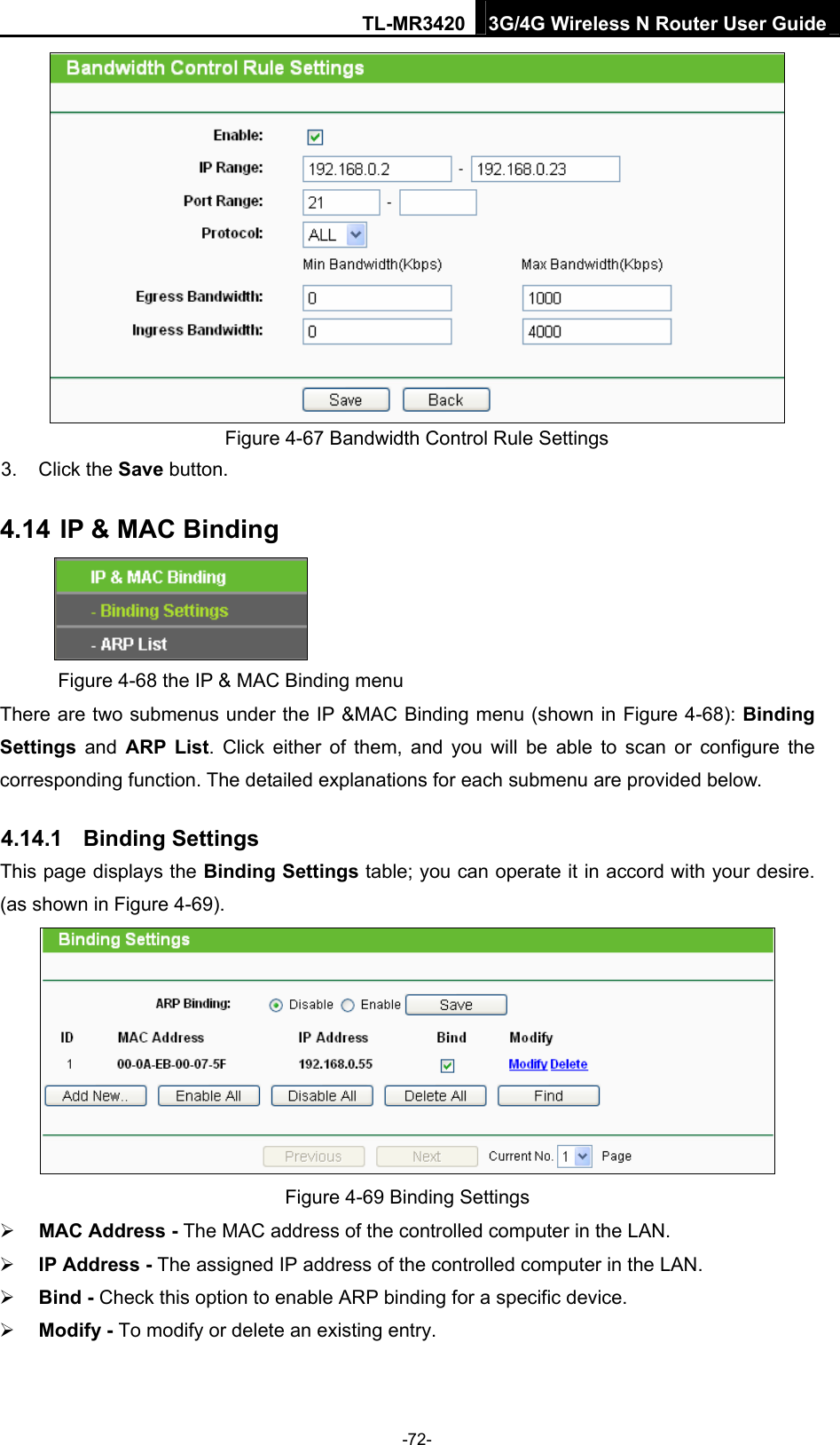 TL-MR3420 3G/4G Wireless N Router User Guide  Figure 4-67 Bandwidth Control Rule Settings 3. Click the Save button. 4.14 IP &amp; MAC Binding  Figure 4-68 the IP &amp; MAC Binding menu There are two submenus under the IP &amp;MAC Binding menu (shown in Figure 4-68): Binding Settings  and ARP List. Click either of them, and you will be able to scan or configure the corresponding function. The detailed explanations for each submenu are provided below. 4.14.1  Binding Settings This page displays the Binding Settings table; you can operate it in accord with your desire. (as shown in Figure 4-69).   Figure 4-69 Binding Settings  MAC Address - The MAC address of the controlled computer in the LAN.    IP Address - The assigned IP address of the controlled computer in the LAN.    Bind - Check this option to enable ARP binding for a specific device.    Modify - To modify or delete an existing entry.   -72- 