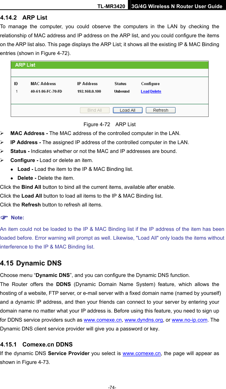 TL-MR3420 3G/4G Wireless N Router User Guide 4.14.2  ARP List To manage the computer, you could observe the computers in the LAN by checking the relationship of MAC address and IP address on the ARP list, and you could configure the items on the ARP list also. This page displays the ARP List; it shows all the existing IP &amp; MAC Binding entries (shown in Figure 4-72).    Figure 4-72  ARP List  MAC Address - The MAC address of the controlled computer in the LAN.    IP Address - The assigned IP address of the controlled computer in the LAN.    Status - Indicates whether or not the MAC and IP addresses are bound.  Configure - Load or delete an item.    Load - Load the item to the IP &amp; MAC Binding list.    Delete - Delete the item.   Click the Bind All button to bind all the current items, available after enable. Click the Load All button to load all items to the IP &amp; MAC Binding list. Click the Refresh button to refresh all items.  Note: An item could not be loaded to the IP &amp; MAC Binding list if the IP address of the item has been loaded before. Error warning will prompt as well. Likewise, &quot;Load All&quot; only loads the items without interference to the IP &amp; MAC Binding list. 4.15 Dynamic DNS Choose menu “Dynamic DNS”, and you can configure the Dynamic DNS function.   The Router offers the DDNS (Dynamic Domain Name System) feature, which allows the hosting of a website, FTP server, or e-mail server with a fixed domain name (named by yourself) and a dynamic IP address, and then your friends can connect to your server by entering your domain name no matter what your IP address is. Before using this feature, you need to sign up for DDNS service providers such as www.comexe.cn, www.dyndns.org, or www.no-ip.com. The Dynamic DNS client service provider will give you a password or key. 4.15.1  Comexe.cn DDNS If the dynamic DNS Service Provider you select is www.comexe.cn, the page will appear as shown in Figure 4-73. -74- 