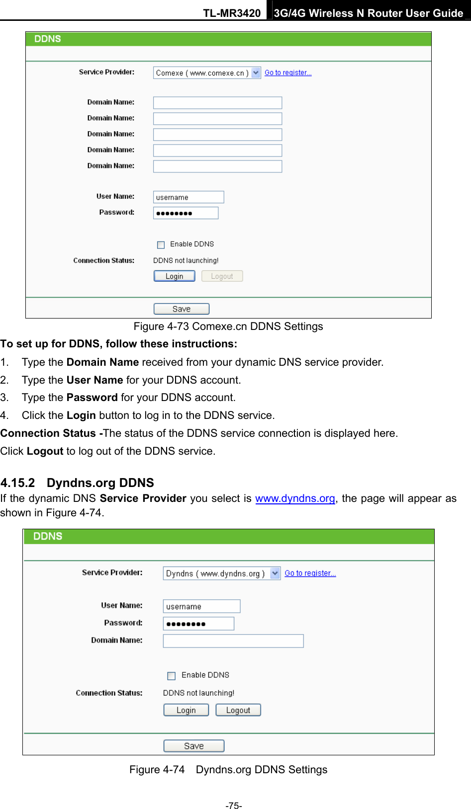 TL-MR3420 3G/4G Wireless N Router User Guide  Figure 4-73 Comexe.cn DDNS Settings To set up for DDNS, follow these instructions: 1. Type the Domain Name received from your dynamic DNS service provider.     2. Type the User Name for your DDNS account.   3. Type the Password for your DDNS account.   4. Click the Login button to log in to the DDNS service. Connection Status -The status of the DDNS service connection is displayed here. Click Logout to log out of the DDNS service.   4.15.2  Dyndns.org DDNS If the dynamic DNS Service Provider you select is www.dyndns.org, the page will appear as shown in Figure 4-74.  Figure 4-74    Dyndns.org DDNS Settings -75- 