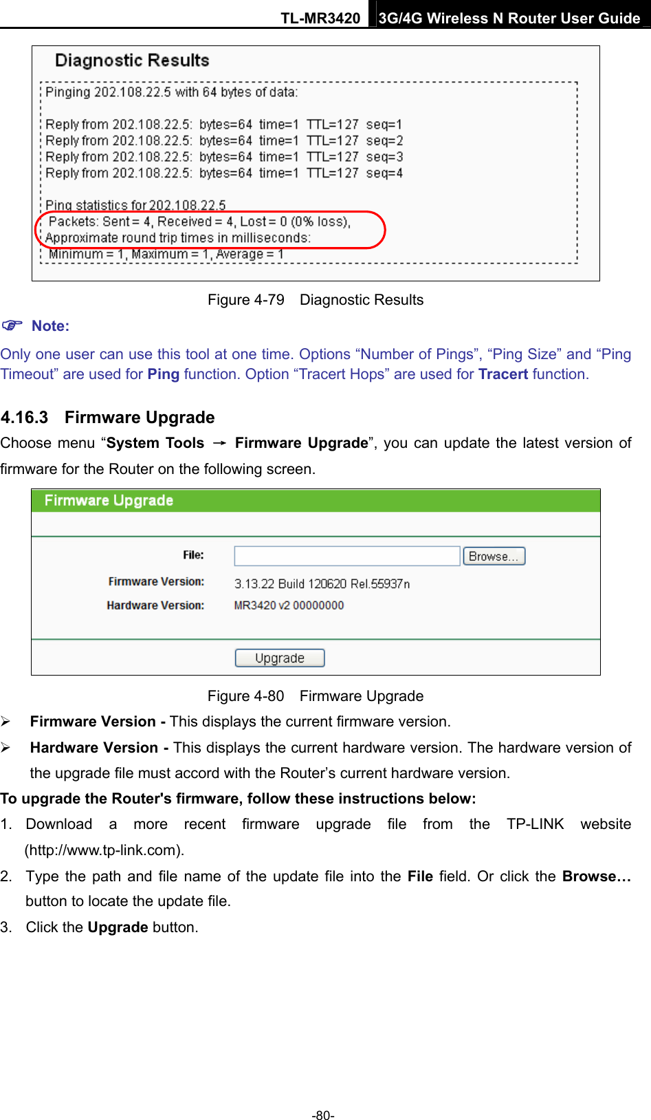 TL-MR3420 3G/4G Wireless N Router User Guide  Figure 4-79  Diagnostic Results  Note: Only one user can use this tool at one time. Options “Number of Pings”, “Ping Size” and “Ping Timeout” are used for Ping function. Option “Tracert Hops” are used for Tracert function. 4.16.3  Firmware Upgrade Choose menu “System Tools → Firmware Upgrade”, you can update the latest version of firmware for the Router on the following screen.  Figure 4-80  Firmware Upgrade  Firmware Version - This displays the current firmware version.  Hardware Version - This displays the current hardware version. The hardware version of the upgrade file must accord with the Router’s current hardware version. To upgrade the Router&apos;s firmware, follow these instructions below: 1. Download a more recent firmware upgrade file from the TP-LINK website (http://www.tp-link.com).  2.  Type the path and file name of the update file into the File field. Or click the Browse… button to locate the update file. 3. Click the Upgrade button. -80- 