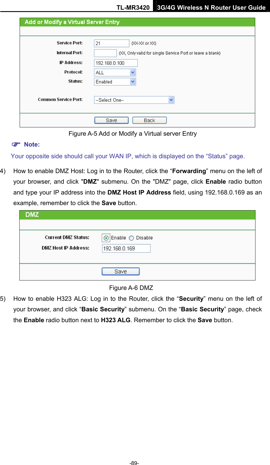 TL-MR3420 3G/4G Wireless N Router User Guide    Figure A-5 Add or Modify a Virtual server Entry  Note: Your opposite side should call your WAN IP, which is displayed on the “Status” page. 4)  How to enable DMZ Host: Log in to the Router, click the “Forwarding” menu on the left of your browser, and click &quot;DMZ&quot; submenu. On the &quot;DMZ&quot; page, click Enable radio button and type your IP address into the DMZ Host IP Address field, using 192.168.0.169 as an example, remember to click the Save button.    Figure A-6 DMZ 5)  How to enable H323 ALG: Log in to the Router, click the “Security” menu on the left of your browser, and click “Basic Security” submenu. On the “Basic Security” page, check the Enable radio button next to H323 ALG. Remember to click the Save button. -89- 