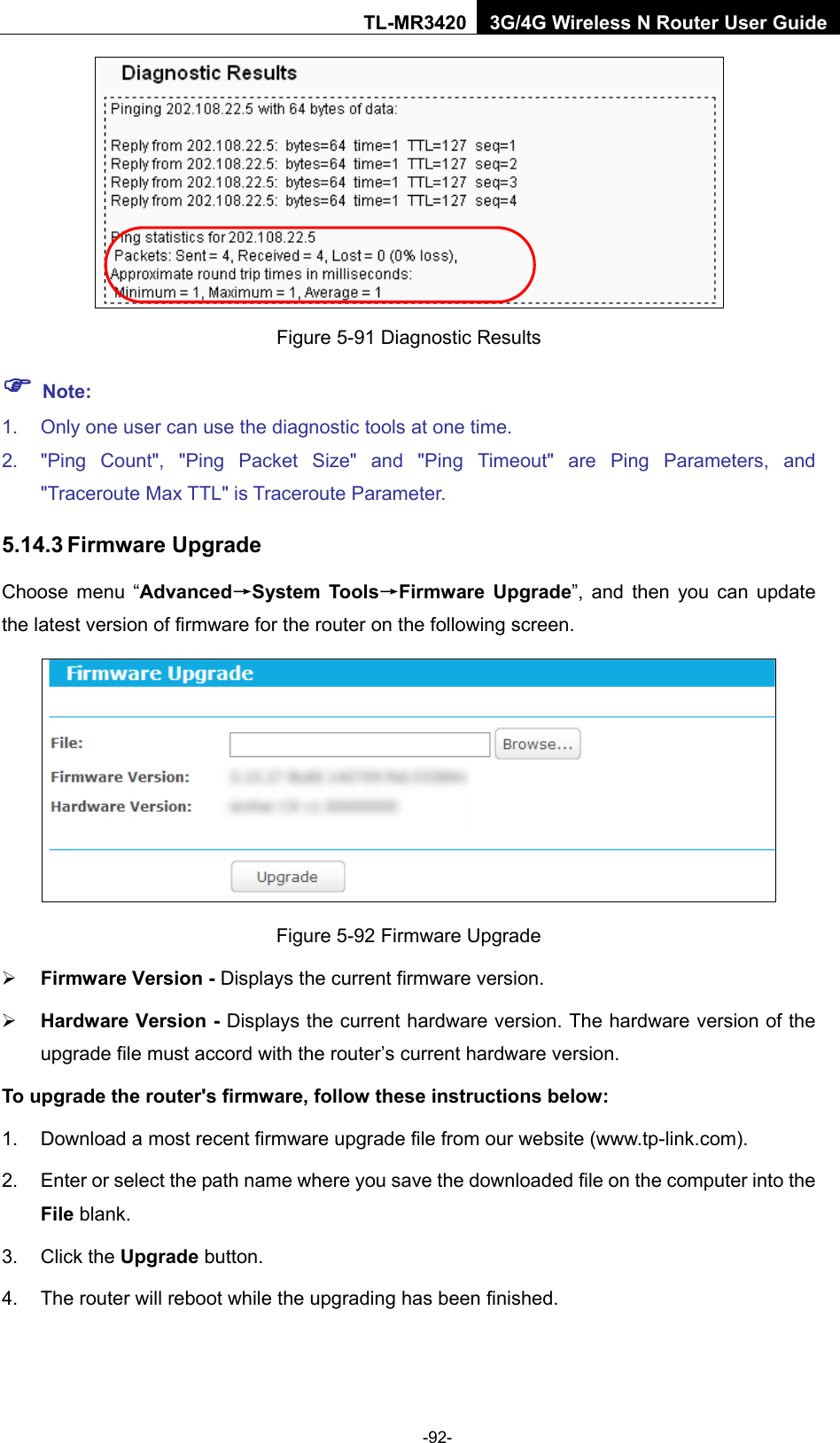    -92- TL-MR3420 3G/4G Wireless N Router User Guide  Figure 5-91 Diagnostic Results  Note: 1. Only one user can use the diagnostic tools at one time.   2. &quot;Ping Count&quot;, &quot;Ping Packet Size&quot; and &quot;Ping Timeout&quot; are Ping Parameters, and &quot;Traceroute Max TTL&quot; is Traceroute Parameter.   5.14.3 Firmware Upgrade Choose menu “Advanced→System Tools→Firmware Upgrade”, and then you can update the latest version of firmware for the router on the following screen.  Figure 5-92 Firmware Upgrade  Firmware Version - Displays the current firmware version.  Hardware Version - Displays the current hardware version. The hardware version of the upgrade file must accord with the router’s current hardware version. To upgrade the router&apos;s firmware, follow these instructions below: 1. Download a most recent firmware upgrade file from our website (www.tp-link.com).   2. Enter or select the path name where you save the downloaded file on the computer into the File blank.   3. Click the Upgrade button.   4. The router will reboot while the upgrading has been finished.   