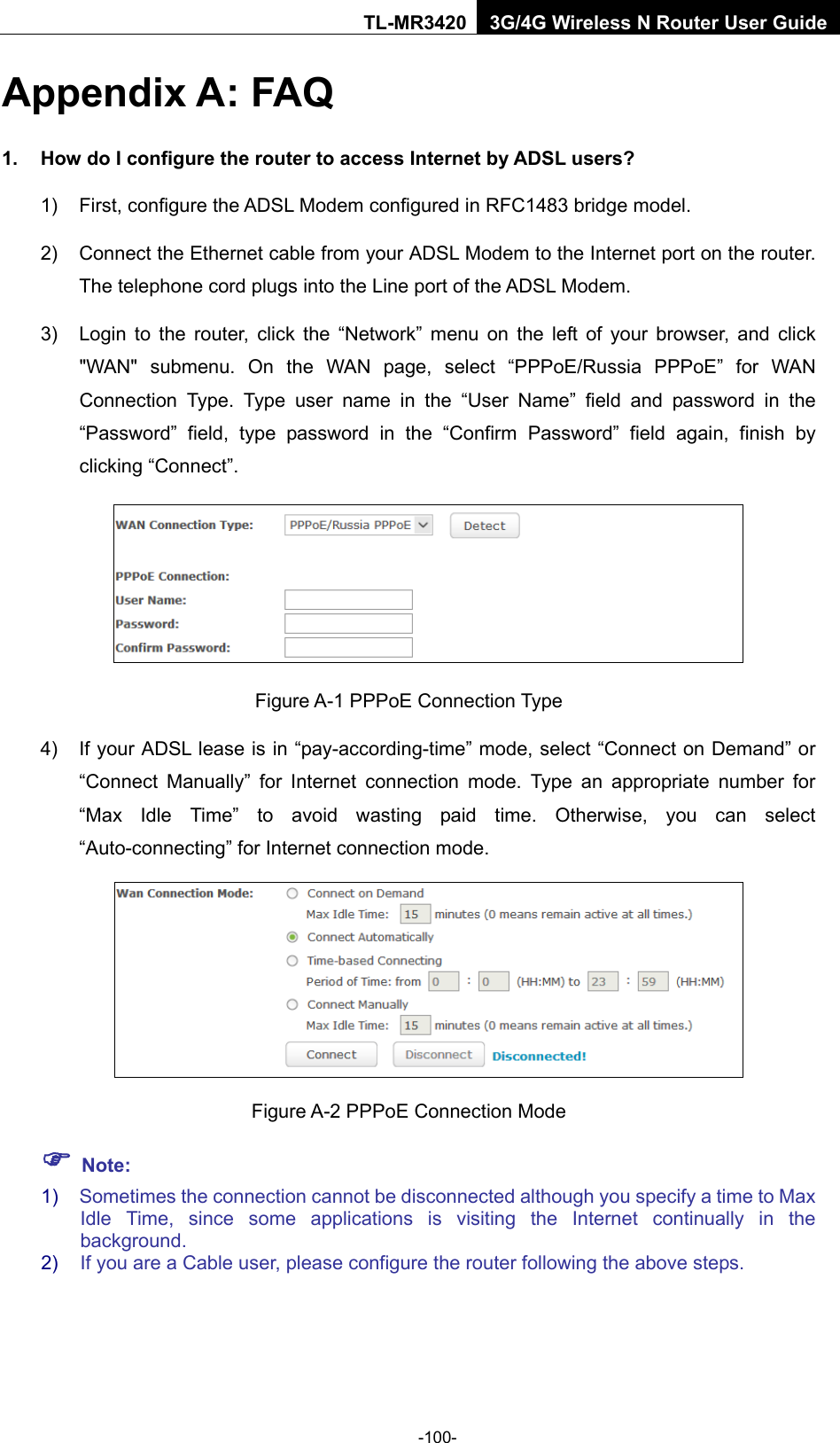    -100- TL-MR3420 3G/4G Wireless N Router User Guide Appendix A: FAQ 1. How do I configure the router to access Internet by ADSL users? 1)  First, configure the ADSL Modem configured in RFC1483 bridge model. 2) Connect the Ethernet cable from your ADSL Modem to the Internet port on the router. The telephone cord plugs into the Line port of the ADSL Modem. 3) Login to the router, click the “Network” menu on the left of your browser, and click &quot;WAN&quot; submenu. On the WAN page, select “PPPoE/Russia PPPoE” for WAN Connection Type. Type user name in the “User Name” field and password in the “Password” field, type password in the “Confirm Password” field again, finish by clicking “Connect”.  Figure A-1 PPPoE Connection Type 4) If your ADSL lease is in “pay-according-time” mode, select “Connect on Demand” or “Connect Manually” for Internet connection mode. Type an appropriate number for “Max Idle Time” to avoid wasting paid time. Otherwise, you can select “Auto-connecting” for Internet connection mode.  Figure A-2 PPPoE Connection Mode  Note: 1) Sometimes the connection cannot be disconnected although you specify a time to Max Idle Time, since some applications is visiting the Internet continually in the background. 2) If you are a Cable user, please configure the router following the above steps. 