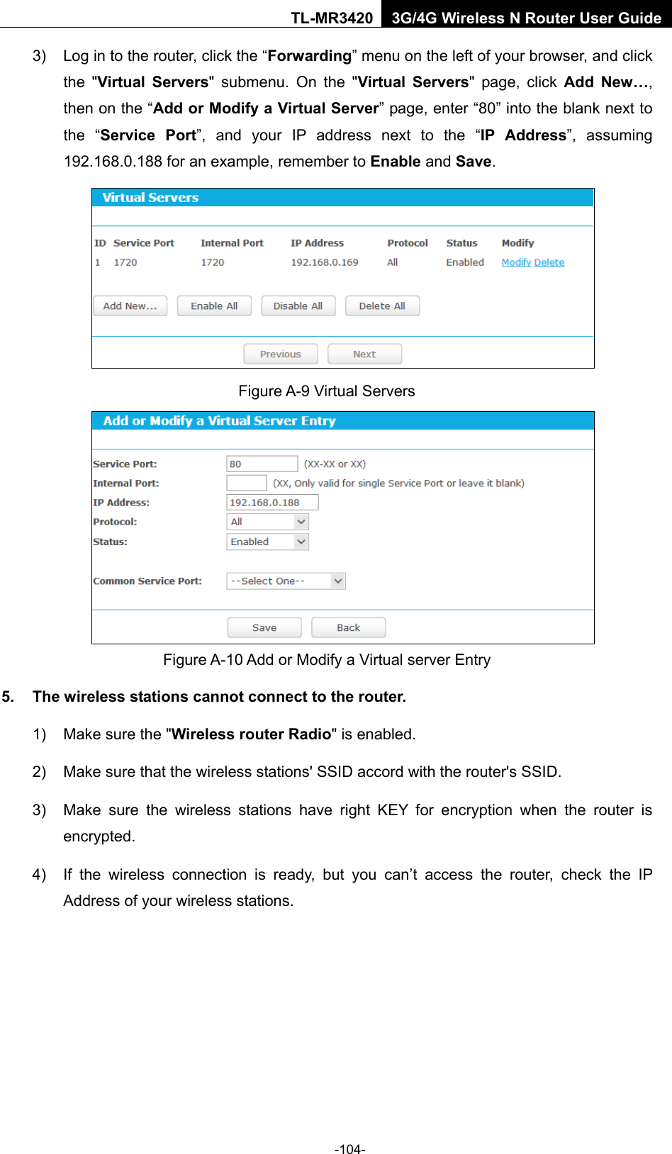    -104- TL-MR3420 3G/4G Wireless N Router User Guide 3) Log in to the router, click the “Forwarding” menu on the left of your browser, and click the &quot;Virtual Servers&quot; submenu. On the &quot;Virtual Servers&quot; page, click Add New…, then on the “Add or Modify a Virtual Server” page, enter “80” into the blank next to the “Service Port”, and your IP address next to the “IP Address”, assuming 192.168.0.188 for an example, remember to Enable and Save.  Figure A-9 Virtual Servers  Figure A-10 Add or Modify a Virtual server Entry 5. The wireless stations cannot connect to the router. 1) Make sure the &quot;Wireless router Radio&quot; is enabled. 2) Make sure that the wireless stations&apos; SSID accord with the router&apos;s SSID. 3) Make sure the wireless stations have right KEY for encryption when the router is encrypted. 4) If the wireless connection is ready, but you can’t access the router, check the IP Address of your wireless stations. 