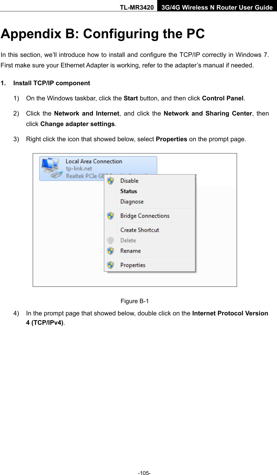    -105- TL-MR3420 3G/4G Wireless N Router User Guide Appendix B: Configuring the PC In this section, we’ll introduce how to install and configure the TCP/IP correctly in Windows 7. First make sure your Ethernet Adapter is working, refer to the adapter’s manual if needed. 1. Install TCP/IP component 1) On the Windows taskbar, click the Start button, and then click Control Panel. 2) Click  the  Network and Internet, and click the Network and Sharing Center,  then click Change adapter settings. 3) Right click the icon that showed below, select Properties on the prompt page.  Figure B-1 4) In the prompt page that showed below, double click on the Internet Protocol Version 4 (TCP/IPv4). 