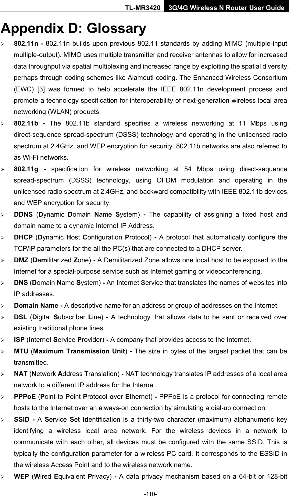    -110- TL-MR3420 3G/4G Wireless N Router User Guide Appendix D: Glossary  802.11n  - 802.11n builds upon previous 802.11 standards by adding MIMO (multiple-input multiple-output). MIMO uses multiple transmitter and receiver antennas to allow for increased data throughput via spatial multiplexing and increased range by exploiting the spatial diversity, perhaps through coding schemes like Alamouti coding. The Enhanced Wireless Consortium (EWC) [3] was formed to help accelerate the IEEE 802.11n development process and promote a technology specification for interoperability of next-generation wireless local area networking (WLAN) products.  802.11b  -  The 802.11b standard specifies a wireless networking at 11 Mbps using direct-sequence spread-spectrum (DSSS) technology and operating in the unlicensed radio spectrum at 2.4GHz, and WEP encryption for security. 802.11b networks are also referred to as Wi-Fi networks.  802.11g  -  specification for wireless networking at 54 Mbps using direct-sequence spread-spectrum (DSSS) technology, using OFDM modulation and operating in the unlicensed radio spectrum at 2.4GHz, and backward compatibility with IEEE 802.11b devices, and WEP encryption for security.  DDNS  (Dynamic  Domain  Name  System) - The capability of assigning a fixed host and domain name to a dynamic Internet IP Address.    DHCP  (Dynamic  Host Configuration Protocol) - A protocol that automatically configure the TCP/IP parameters for the all the PC(s) that are connected to a DHCP server.  DMZ (Demilitarized Zone) - A Demilitarized Zone allows one local host to be exposed to the Internet for a special-purpose service such as Internet gaming or videoconferencing.  DNS (Domain Name System) - An Internet Service that translates the names of websites into IP addresses.  Domain Name - A descriptive name for an address or group of addresses on the Internet.    DSL  (Digital  Subscriber  Line)  - A technology that allows data to be sent or received over existing traditional phone lines.  ISP (Internet Service Provider) - A company that provides access to the Internet.  MTU (Maximum Transmission Unit) - The size in bytes of the largest packet that can be transmitted.  NAT (Network Address Translation) - NAT technology translates IP addresses of a local area network to a different IP address for the Internet.  PPPoE (Point to Point Protocol over Ethernet) - PPPoE is a protocol for connecting remote hosts to the Internet over an always-on connection by simulating a dial-up connection.  SSID  -  A  Service  Set  Identification is a thirty-two character (maximum) alphanumeric key identifying a wireless local area network. For the wireless devices in a network to communicate with each other, all devices must be configured with the same SSID. This is typically the configuration parameter for a wireless PC card. It corresponds to the ESSID in the wireless Access Point and to the wireless network name.    WEP (Wired Equivalent Privacy) - A data privacy mechanism based on a 64-bit or 128-bit 