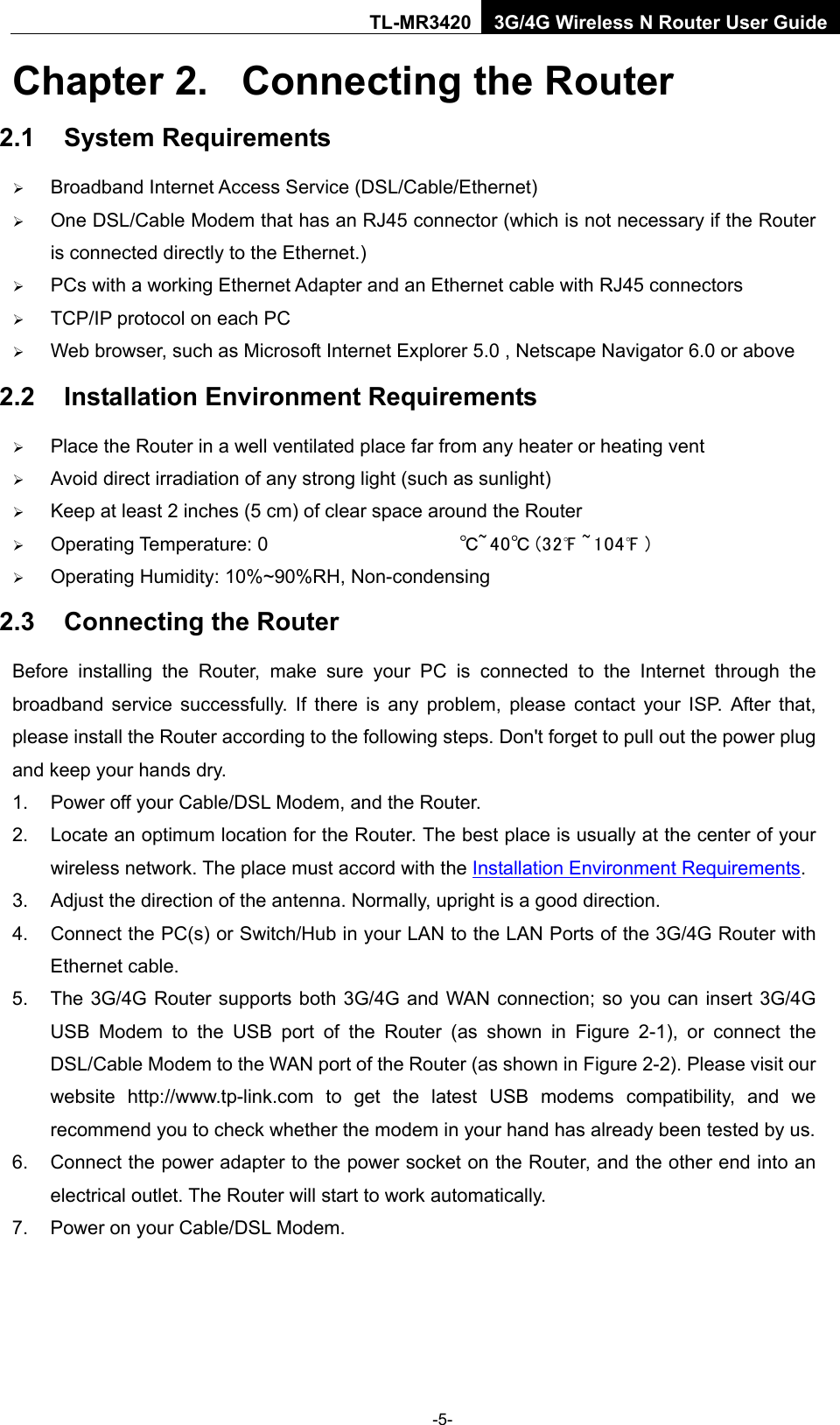    -5- TL-MR3420 3G/4G Wireless N Router User Guide Chapter 2.  Connecting the Router 2.1 System Requirements  Broadband Internet Access Service (DSL/Cable/Ethernet)  One DSL/Cable Modem that has an RJ45 connector (which is not necessary if the Router is connected directly to the Ethernet.)  PCs with a working Ethernet Adapter and an Ethernet cable with RJ45 connectors    TCP/IP protocol on each PC  Web browser, such as Microsoft Internet Explorer 5.0 , Netscape Navigator 6.0 or above 2.2 Installation Environment Requirements  Place the Router in a well ventilated place far from any heater or heating vent    Avoid direct irradiation of any strong light (such as sunlight)  Keep at least 2 inches (5 cm) of clear space around the Router  Operating Temperature: 0 ℃~40℃ (32℉ ~104℉ )  Operating Humidity: 10%~90%RH, Non-condensing 2.3 Connecting the Router Before installing the  Router,  make sure your PC is  connected to the Internet through the broadband service successfully. If there is any problem, please contact your ISP. After that, please install the Router according to the following steps. Don&apos;t forget to pull out the power plug and keep your hands dry. 1. Power off your Cable/DSL Modem, and the Router.   2. Locate an optimum location for the Router. The best place is usually at the center of your wireless network. The place must accord with the Installation Environment Requirements.   3. Adjust the direction of the antenna. Normally, upright is a good direction. 4. Connect the PC(s) or Switch/Hub in your LAN to the LAN Ports of the 3G/4G Router with Ethernet cable.   5. The 3G/4G Router supports both 3G/4G and WAN connection; so you can insert 3G/4G USB Modem to the USB port of the Router (as shown in Figure 2-1), or  connect the DSL/Cable Modem to the WAN port of the Router (as shown in Figure 2-2). Please visit our website  http://www.tp-link.com to get the latest USB modems compatibility, and we recommend you to check whether the modem in your hand has already been tested by us. 6. Connect the power adapter to the power socket on the Router, and the other end into an electrical outlet. The Router will start to work automatically. 7. Power on your Cable/DSL Modem. 