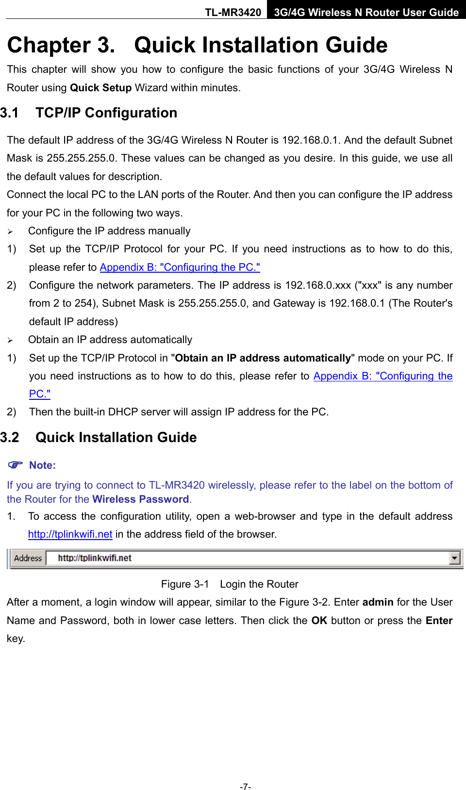    -7- TL-MR3420 3G/4G Wireless N Router User Guide Chapter 3.  Quick Installation Guide This chapter will show you how to configure the basic functions of your 3G/4G  Wireless  N Router using Quick Setup Wizard within minutes. 3.1 TCP/IP Configuration The default IP address of the 3G/4G Wireless N Router is 192.168.0.1. And the default Subnet Mask is 255.255.255.0. These values can be changed as you desire. In this guide, we use all the default values for description. Connect the local PC to the LAN ports of the Router. And then you can configure the IP address for your PC in the following two ways.  Configure the IP address manually 1) Set up the TCP/IP Protocol for your PC. If you need instructions as to how to do this, please refer to Appendix B: &quot;Configuring the PC.&quot; 2) Configure the network parameters. The IP address is 192.168.0.xxx (&quot;xxx&quot; is any number from 2 to 254), Subnet Mask is 255.255.255.0, and Gateway is 192.168.0.1 (The Router&apos;s default IP address)  Obtain an IP address automatically 1) Set up the TCP/IP Protocol in &quot;Obtain an IP address automatically&quot; mode on your PC. If you need instructions as to how to do this, please refer to Appendix B: &quot;Configuring the PC.&quot; 2) Then the built-in DHCP server will assign IP address for the PC. 3.2 Quick Installation Guide  Note: If you are trying to connect to TL-MR3420 wirelessly, please refer to the label on the bottom of the Router for the Wireless Password. 1. To access the configuration utility, open a web-browser and  type in the default address http://tplinkwifi.net in the address field of the browser.  Figure 3-1  Login the Router After a moment, a login window will appear, similar to the Figure 3-2. Enter admin for the User Name and Password, both in lower case letters. Then click the OK button or press the Enter key. 