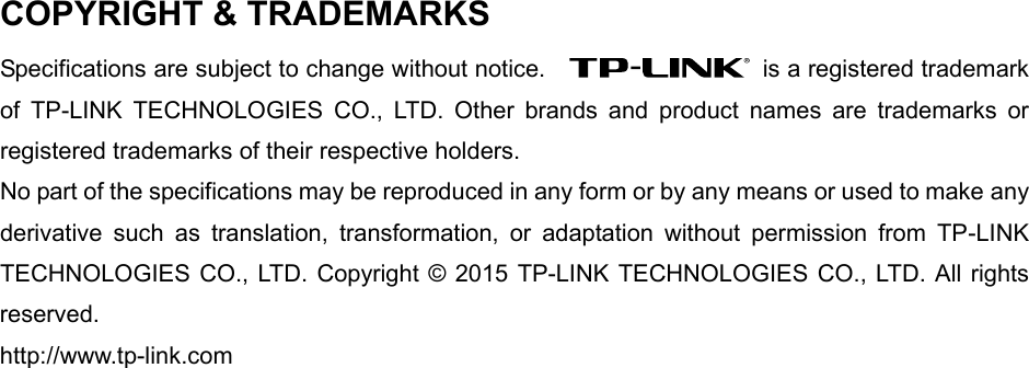   COPYRIGHT &amp; TRADEMARKS Specifications are subject to change without notice.      is a registered trademark of  TP-LINK TECHNOLOGIES CO., LTD. Other brands and product names are trademarks or registered trademarks of their respective holders. No part of the specifications may be reproduced in any form or by any means or used to make any derivative such as translation, transformation, or adaptation without permission from TP-LINK TECHNOLOGIES CO., LTD. Copyright © 2015 TP-LINK TECHNOLOGIES CO., LTD. All rights reserved. http://www.tp-link.com