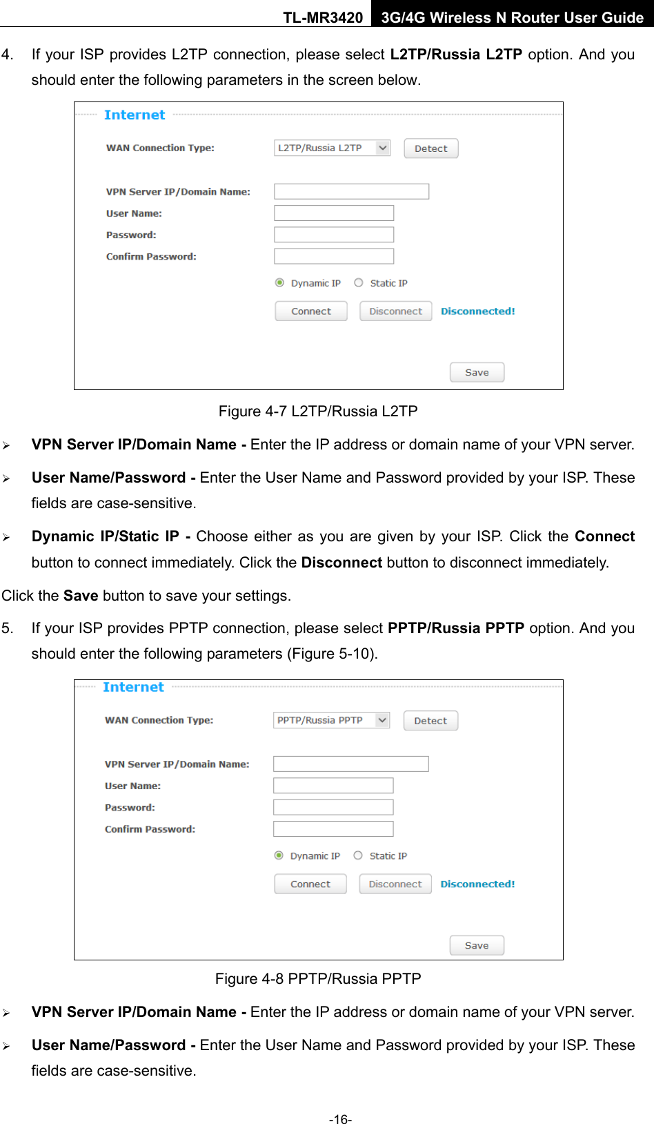    -16- TL-MR3420 3G/4G Wireless N Router User Guide 4. If your ISP provides L2TP connection, please select L2TP/Russia L2TP option. And you should enter the following parameters in the screen below.  Figure 4-7 L2TP/Russia L2TP  VPN Server IP/Domain Name - Enter the IP address or domain name of your VPN server.  User Name/Password - Enter the User Name and Password provided by your ISP. These fields are case-sensitive.  Dynamic IP/Static IP  - Choose either as you are given by your ISP. Click the Connect button to connect immediately. Click the Disconnect button to disconnect immediately. Click the Save button to save your settings. 5. If your ISP provides PPTP connection, please select PPTP/Russia PPTP option. And you should enter the following parameters (Figure 5-10).  Figure 4-8 PPTP/Russia PPTP  VPN Server IP/Domain Name - Enter the IP address or domain name of your VPN server.  User Name/Password - Enter the User Name and Password provided by your ISP. These fields are case-sensitive. 