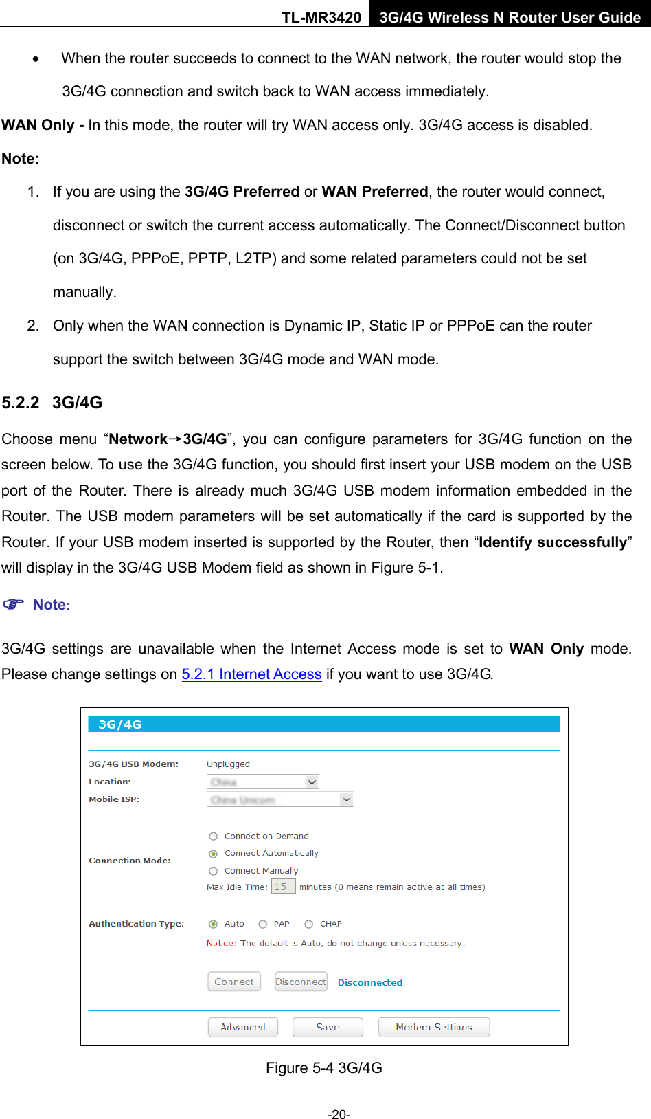    -20- TL-MR3420 3G/4G Wireless N Router User Guide • When the router succeeds to connect to the WAN network, the router would stop the 3G/4G connection and switch back to WAN access immediately. WAN Only - In this mode, the router will try WAN access only. 3G/4G access is disabled. Note: 1. If you are using the 3G/4G Preferred or WAN Preferred, the router would connect, disconnect or switch the current access automatically. The Connect/Disconnect button (on 3G/4G, PPPoE, PPTP, L2TP) and some related parameters could not be set manually. 2. Only when the WAN connection is Dynamic IP, Static IP or PPPoE can the router support the switch between 3G/4G mode and WAN mode. 5.2.2 3G/4G Choose menu “Network→3G/4G”, you can configure  parameters for 3G/4G function on  the screen below. To use the 3G/4G function, you should first insert your USB modem on the USB port of the Router. There is already much 3G/4G USB modem information embedded in the Router. The USB modem parameters will be set automatically if the card is supported by the Router. If your USB modem inserted is supported by the Router, then “Identify successfully” will display in the 3G/4G USB Modem field as shown in Figure 5-1.    Note: 3G/4G settings are unavailable when the Internet Access mode is set to WAN Only mode. Please change settings on 5.2.1 Internet Access if you want to use 3G/4G.  Figure 5-4 3G/4G 