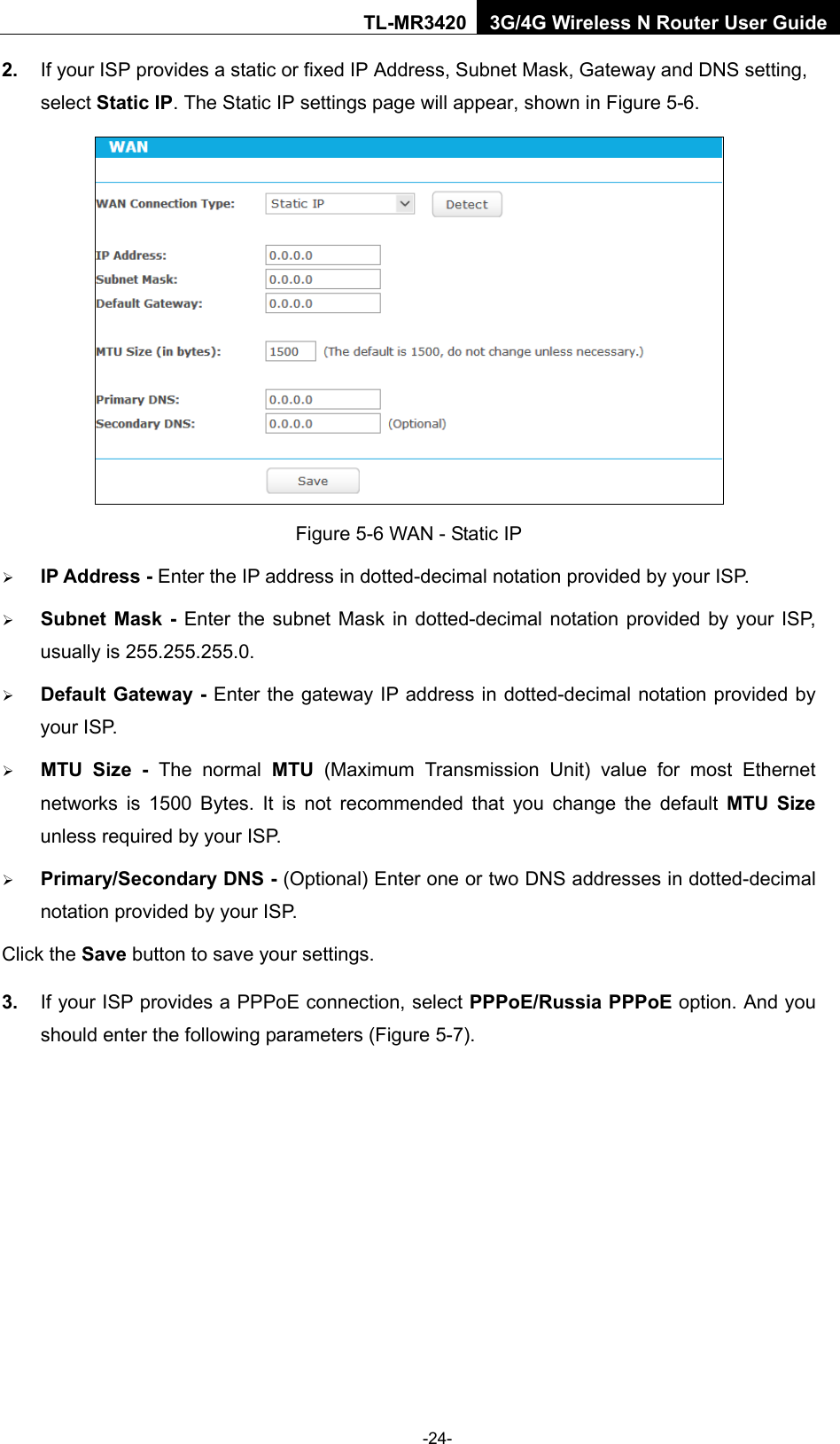    -24- TL-MR3420 3G/4G Wireless N Router User Guide 2. If your ISP provides a static or fixed IP Address, Subnet Mask, Gateway and DNS setting, select Static IP. The Static IP settings page will appear, shown in Figure 5-6.  Figure 5-6 WAN - Static IP  IP Address - Enter the IP address in dotted-decimal notation provided by your ISP.  Subnet Mask - Enter the subnet Mask in dotted-decimal notation provided by your ISP, usually is 255.255.255.0.  Default Gateway - Enter the gateway IP address in dotted-decimal notation provided by your ISP.  MTU Size -  The normal MTU (Maximum Transmission Unit) value for most Ethernet networks is 1500 Bytes. It is not recommended that you change the default MTU Size unless required by your ISP.    Primary/Secondary DNS - (Optional) Enter one or two DNS addresses in dotted-decimal notation provided by your ISP. Click the Save button to save your settings. 3. If your ISP provides a PPPoE connection, select PPPoE/Russia PPPoE option. And you should enter the following parameters (Figure 5-7). 