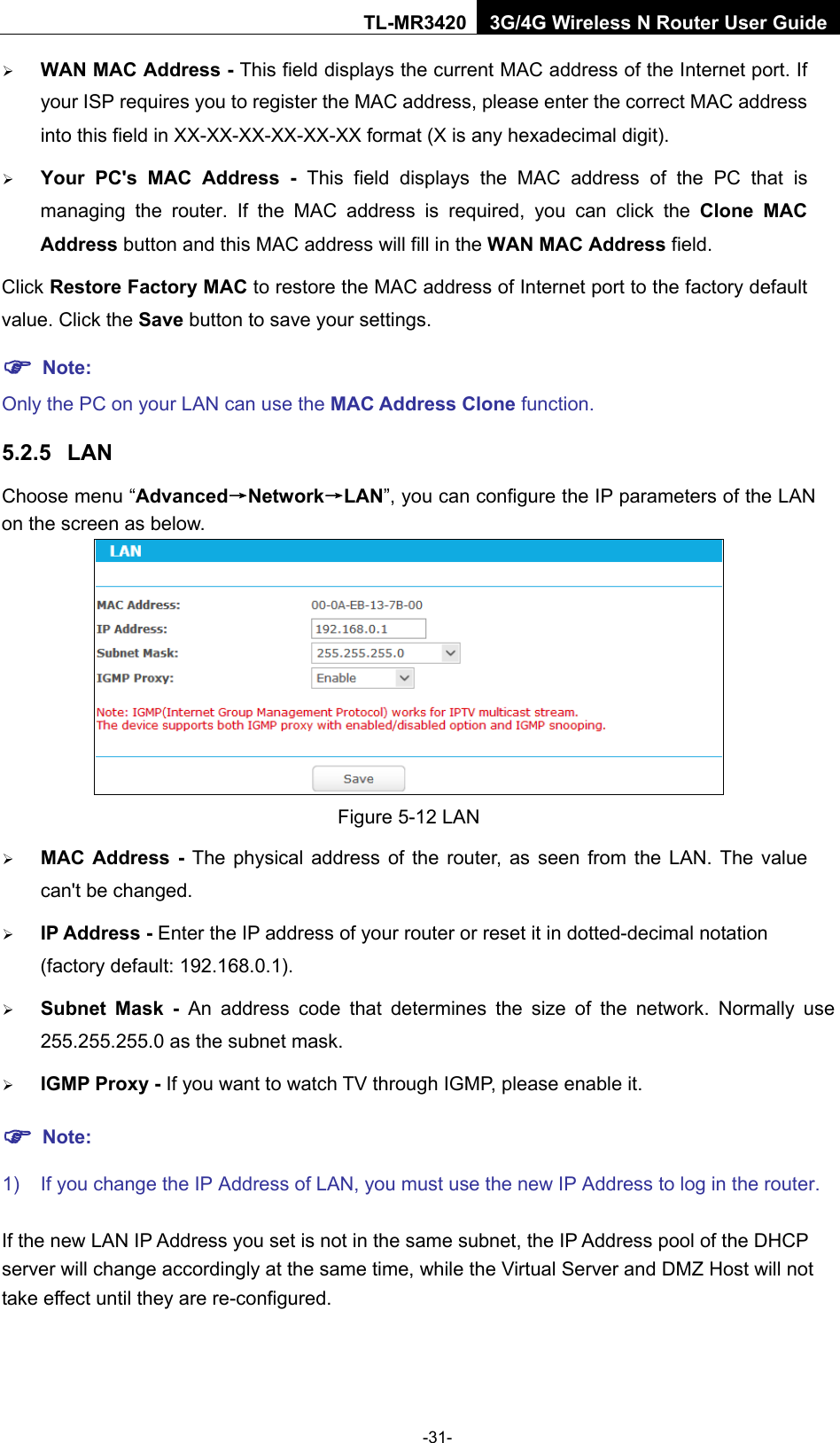    -31- TL-MR3420 3G/4G Wireless N Router User Guide  WAN MAC Address - This field displays the current MAC address of the Internet port. If your ISP requires you to register the MAC address, please enter the correct MAC address into this field in XX-XX-XX-XX-XX-XX format (X is any hexadecimal digit).    Your PC&apos;s MAC Address - This field displays the MAC address of the PC that is managing the router. If the MAC address is required, you can click the Clone MAC Address button and this MAC address will fill in the WAN MAC Address field. Click Restore Factory MAC to restore the MAC address of Internet port to the factory default value. Click the Save button to save your settings.  Note:   Only the PC on your LAN can use the MAC Address Clone function. 5.2.5 LAN Choose menu “Advanced→Network→LAN”, you can configure the IP parameters of the LAN on the screen as below.  Figure 5-12 LAN  MAC Address - The physical address of the router, as seen from the LAN. The value can&apos;t be changed.  IP Address - Enter the IP address of your router or reset it in dotted-decimal notation (factory default: 192.168.0.1).  Subnet Mask - An address code that determines the size of the network. Normally use 255.255.255.0 as the subnet mask.    IGMP Proxy - If you want to watch TV through IGMP, please enable it.  Note: 1) If you change the IP Address of LAN, you must use the new IP Address to log in the router.   If the new LAN IP Address you set is not in the same subnet, the IP Address pool of the DHCP server will change accordingly at the same time, while the Virtual Server and DMZ Host will not take effect until they are re-configured. 