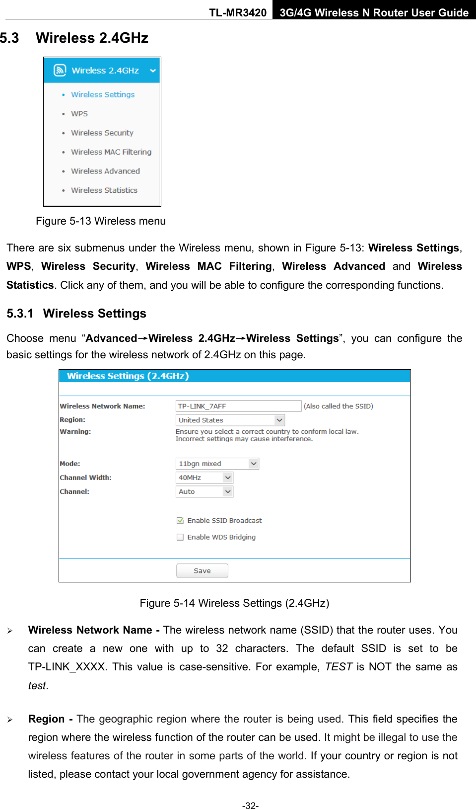    -32- TL-MR3420 3G/4G Wireless N Router User Guide 5.3 Wireless 2.4GHz  Figure 5-13 Wireless menu There are six submenus under the Wireless menu, shown in Figure 5-13: Wireless Settings, WPS,  Wireless Security,  Wireless MAC Filtering,  Wireless Advanced and Wireless Statistics. Click any of them, and you will be able to configure the corresponding functions.   5.3.1 Wireless Settings Choose menu “Advanced→Wireless 2.4GHz→Wireless Settings”, you can configure the basic settings for the wireless network of 2.4GHz on this page.  Figure 5-14 Wireless Settings (2.4GHz)  Wireless Network Name - The wireless network name (SSID) that the router uses. You can create a new one with up to 32 characters. The default SSID is set to be TP-LINK_XXXX. This value is case-sensitive. For example, TEST  is NOT the same as test.    Region - The geographic region where the router is being used. This field specifies the region where the wireless function of the router can be used. It might be illegal to use the wireless features of the router in some parts of the world. If your country or region is not listed, please contact your local government agency for assistance. 