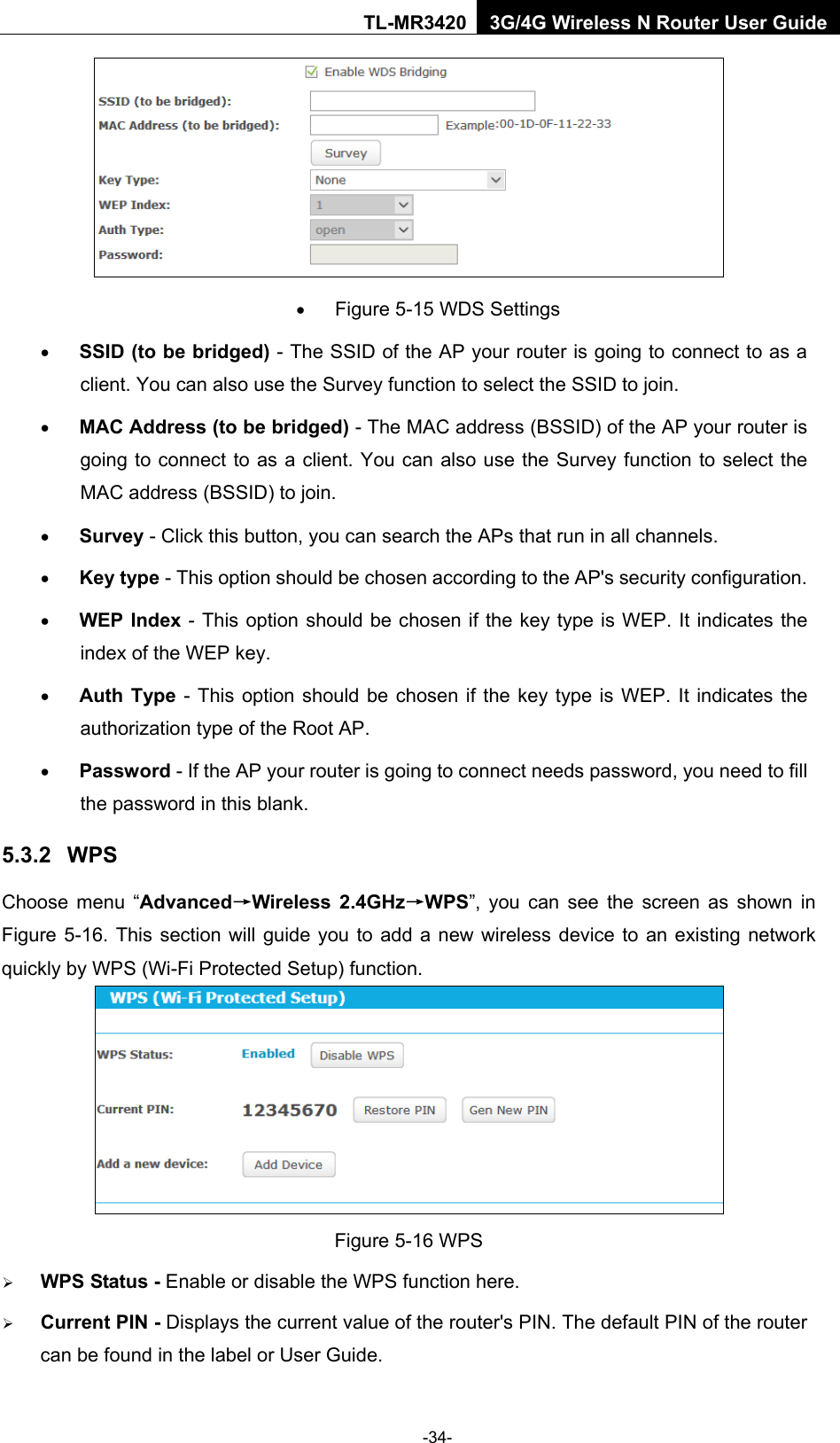    -34- TL-MR3420 3G/4G Wireless N Router User Guide  • Figure 5-15 WDS Settings • SSID (to be bridged) - The SSID of the AP your router is going to connect to as a client. You can also use the Survey function to select the SSID to join. • MAC Address (to be bridged) - The MAC address (BSSID) of the AP your router is going to connect to as a client. You can also use the Survey function to select the MAC address (BSSID) to join. • Survey - Click this button, you can search the APs that run in all channels. • Key type - This option should be chosen according to the AP&apos;s security configuration. • WEP Index - This option should be chosen if the key type is WEP. It indicates the index of the WEP key. • Auth Type - This option should be chosen if the key type is WEP. It indicates the authorization type of the Root AP. • Password - If the AP your router is going to connect needs password, you need to fill the password in this blank. 5.3.2 WPS Choose menu “Advanced→Wireless 2.4GHz→WPS”, you can see the screen as shown in Figure 5-16. This section will guide you to add a new wireless device to an existing network quickly by WPS (Wi-Fi Protected Setup) function.    Figure 5-16 WPS  WPS Status - Enable or disable the WPS function here.    Current PIN - Displays the current value of the router&apos;s PIN. The default PIN of the router can be found in the label or User Guide.   