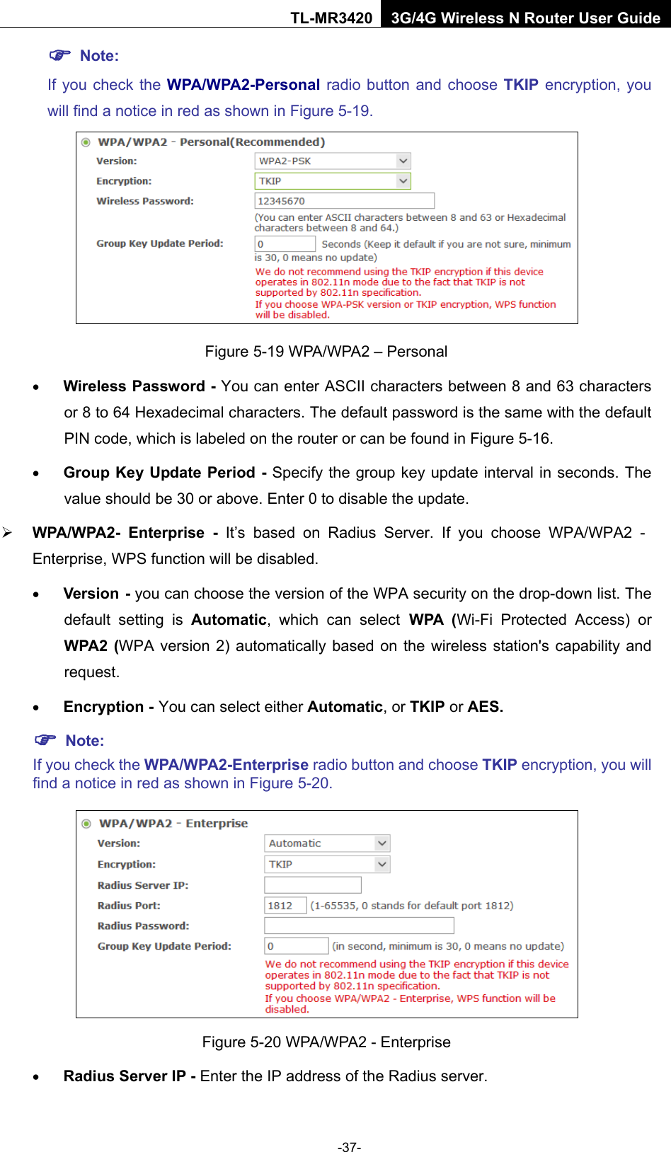    -37- TL-MR3420 3G/4G Wireless N Router User Guide  Note:   If you check the WPA/WPA2-Personal radio button and choose TKIP encryption, you will find a notice in red as shown in Figure 5-19.  Figure 5-19 WPA/WPA2 – Personal • Wireless Password - You can enter ASCII characters between 8 and 63 characters or 8 to 64 Hexadecimal characters. The default password is the same with the default PIN code, which is labeled on the router or can be found in Figure 5-16. • Group Key Update Period - Specify the group key update interval in seconds. The value should be 30 or above. Enter 0 to disable the update.  WPA/WPA2-  Enterprise  - It’s based on Radius Server. If you choose WPA/WPA2 - Enterprise, WPS function will be disabled. • Version - you can choose the version of the WPA security on the drop-down list. The default setting is Automatic, which can select WPA (Wi-Fi Protected Access) or WPA2 (WPA version 2) automatically based on the wireless station&apos;s capability and request. • Encryption - You can select either Automatic, or TKIP or AES.  Note: If you check the WPA/WPA2-Enterprise radio button and choose TKIP encryption, you will find a notice in red as shown in Figure 5-20.  Figure 5-20 WPA/WPA2 - Enterprise • Radius Server IP - Enter the IP address of the Radius server. 