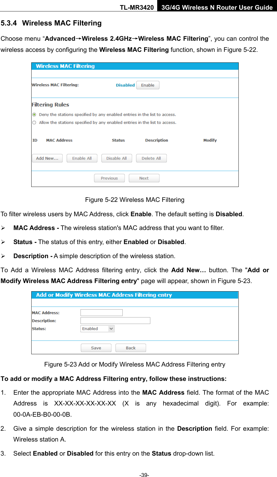    -39- TL-MR3420 3G/4G Wireless N Router User Guide 5.3.4 Wireless MAC Filtering  Choose menu “Advanced→Wireless 2.4GHz→Wireless MAC Filtering”, you can control the wireless access by configuring the Wireless MAC Filtering function, shown in Figure 5-22.  Figure 5-22 Wireless MAC Filtering To filter wireless users by MAC Address, click Enable. The default setting is Disabled.  MAC Address - The wireless station&apos;s MAC address that you want to filter.    Status - The status of this entry, either Enabled or Disabled.  Description - A simple description of the wireless station.   To Add a Wireless MAC Address filtering entry, click the  Add New… button. The &quot;Add or Modify Wireless MAC Address Filtering entry&quot; page will appear, shown in Figure 5-23.  Figure 5-23 Add or Modify Wireless MAC Address Filtering entry To add or modify a MAC Address Filtering entry, follow these instructions: 1. Enter the appropriate MAC Address into the MAC Address field. The format of the MAC Address is XX-XX-XX-XX-XX-XX (X is any hexadecimal digit). For example: 00-0A-EB-B0-00-0B.   2. Give a simple description for the wireless station in the Description field. For example: Wireless station A. 3. Select Enabled or Disabled for this entry on the Status drop-down list. 