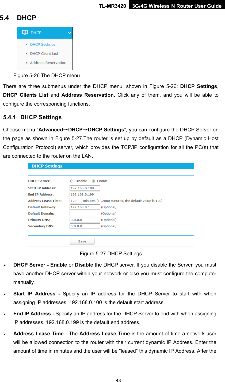    -43- TL-MR3420 3G/4G Wireless N Router User Guide 5.4 DHCP  Figure 5-26 The DHCP menu There are three submenus under the DHCP menu,  shown in Figure  5-26:  DHCP Settings, DHCP Clients List  and  Address Reservation. Click any of them, and you will be able to configure the corresponding functions. 5.4.1 DHCP Settings Choose menu “Advanced→DHCP→DHCP Settings”, you can configure the DHCP Server on the page as shown in Figure 5-27.The router is set up by default as a DHCP (Dynamic Host Configuration Protocol) server, which provides the TCP/IP configuration for all the PC(s) that are connected to the router on the LAN.    Figure 5-27 DHCP Settings  DHCP Server - Enable or Disable the DHCP server. If you disable the Server, you must have another DHCP server within your network or else you must configure the computer manually.  Start IP Address - Specify an IP address for the DHCP Server to start with when assigning IP addresses. 192.168.0.100 is the default start address.  End IP Address - Specify an IP address for the DHCP Server to end with when assigning IP addresses. 192.168.0.199 is the default end address.  Address Lease Time - The Address Lease Time is the amount of time a network user will be allowed connection to the router with their current dynamic IP Address. Enter the amount of time in minutes and the user will be &quot;leased&quot; this dynamic IP Address. After the 