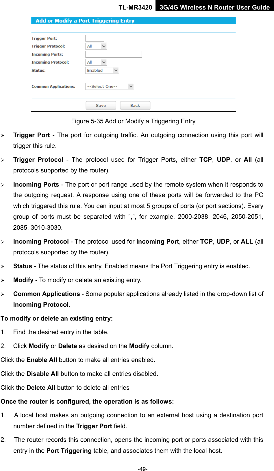    -49- TL-MR3420 3G/4G Wireless N Router User Guide  Figure 5-35 Add or Modify a Triggering Entry  Trigger Port - The port for outgoing traffic. An outgoing connection using this port will trigger this rule.    Trigger Protocol - The protocol used for Trigger Ports, either TCP,  UDP, or All  (all protocols supported by the router).    Incoming Ports - The port or port range used by the remote system when it responds to the outgoing request. A response using one of these ports will be forwarded to the PC which triggered this rule. You can input at most 5 groups of ports (or port sections). Every group of ports must be separated with &quot;,&quot;, for example, 2000-2038, 2046, 2050-2051, 2085, 3010-3030.    Incoming Protocol - The protocol used for Incoming Port, either TCP, UDP, or ALL (all protocols supported by the router).    Status - The status of this entry, Enabled means the Port Triggering entry is enabled.    Modify - To modify or delete an existing entry.    Common Applications - Some popular applications already listed in the drop-down list of Incoming Protocol. To modify or delete an existing entry: 1. Find the desired entry in the table.   2. Click Modify or Delete as desired on the Modify column.   Click the Enable All button to make all entries enabled. Click the Disable All button to make all entries disabled. Click the Delete All button to delete all entries Once the router is configured, the operation is as follows: 1. A local host makes an outgoing connection to an external host using a destination port number defined in the Trigger Port field.   2. The router records this connection, opens the incoming port or ports associated with this entry in the Port Triggering table, and associates them with the local host.   