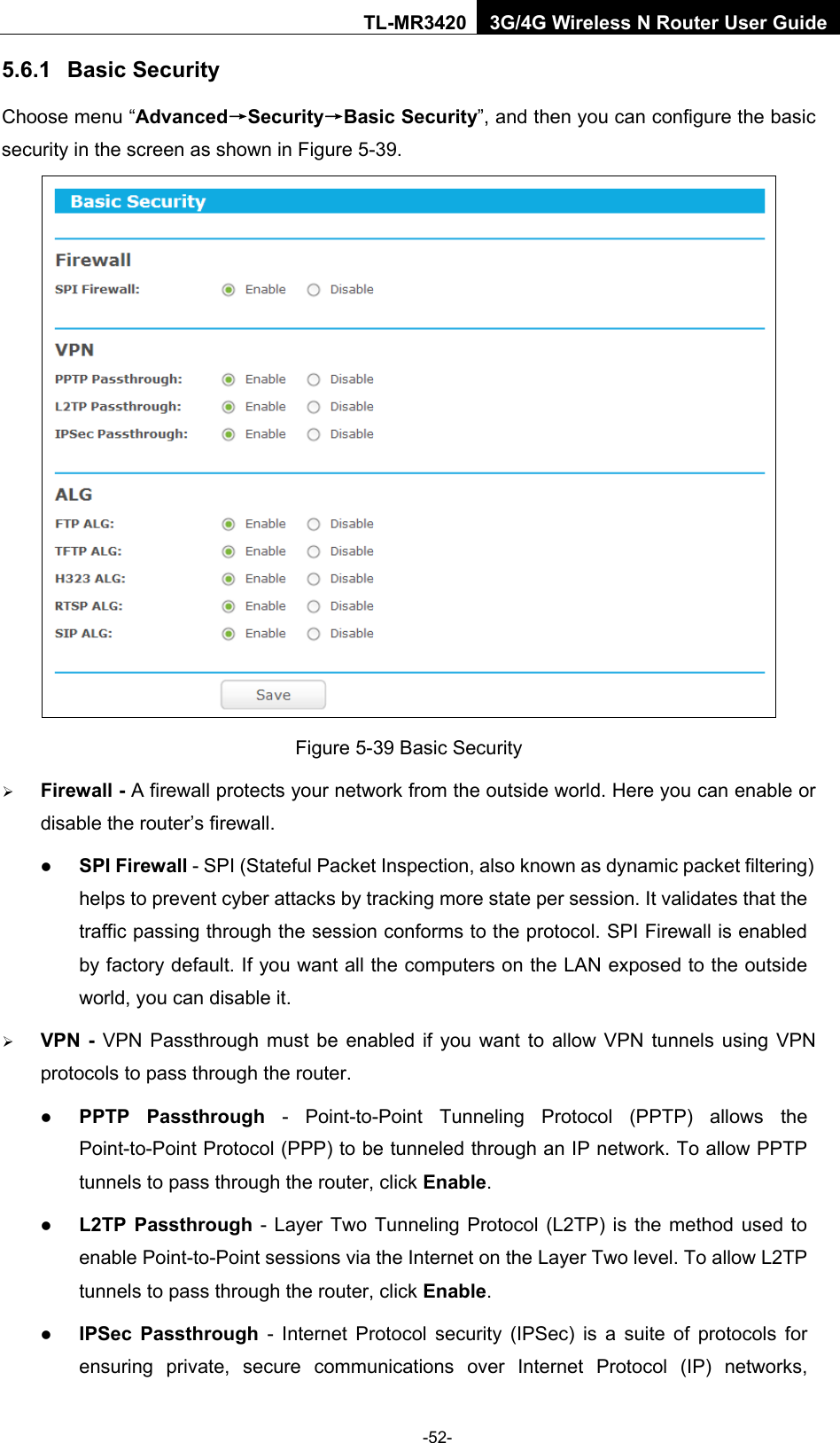    -52- TL-MR3420 3G/4G Wireless N Router User Guide 5.6.1 Basic Security Choose menu “Advanced→Security→Basic Security”, and then you can configure the basic security in the screen as shown in Figure 5-39.  Figure 5-39 Basic Security  Firewall - A firewall protects your network from the outside world. Here you can enable or disable the router’s firewall.  SPI Firewall - SPI (Stateful Packet Inspection, also known as dynamic packet filtering) helps to prevent cyber attacks by tracking more state per session. It validates that the traffic passing through the session conforms to the protocol. SPI Firewall is enabled by factory default. If you want all the computers on the LAN exposed to the outside world, you can disable it.    VPN  -  VPN Passthrough must be enabled if you want to allow VPN tunnels using VPN protocols to pass through the router.  PPTP Passthrough  -  Point-to-Point Tunneling Protocol (PPTP) allows the Point-to-Point Protocol (PPP) to be tunneled through an IP network. To allow PPTP tunnels to pass through the router, click Enable.  L2TP Passthrough - Layer Two Tunneling Protocol (L2TP) is the method used to enable Point-to-Point sessions via the Internet on the Layer Two level. To allow L2TP tunnels to pass through the router, click Enable.  IPSec Passthrough - Internet Protocol security (IPSec) is a suite of protocols for ensuring private, secure communications over Internet Protocol (IP) networks, 