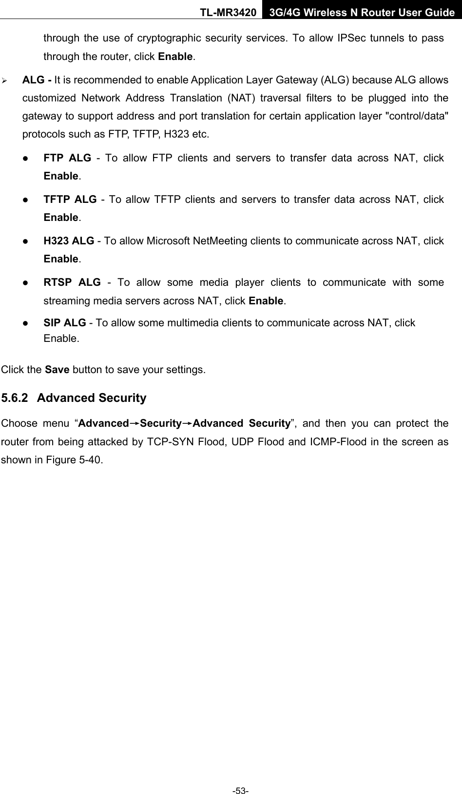    -53- TL-MR3420 3G/4G Wireless N Router User Guide through the use of cryptographic security services. To allow IPSec tunnels to pass through the router, click Enable.  ALG - It is recommended to enable Application Layer Gateway (ALG) because ALG allows customized Network Address Translation (NAT) traversal filters to be plugged into the gateway to support address and port translation for certain application layer &quot;control/data&quot; protocols such as FTP, TFTP, H323 etc.    FTP ALG  -  To allow FTP clients and servers to transfer data across NAT, click Enable.  TFTP ALG - To allow TFTP clients and servers to transfer data across NAT, click Enable.  H323 ALG - To allow Microsoft NetMeeting clients to communicate across NAT, click Enable.  RTSP ALG - To allow some media player clients to communicate with some streaming media servers across NAT, click Enable.  SIP ALG - To allow some multimedia clients to communicate across NAT, click Enable. Click the Save button to save your settings. 5.6.2 Advanced Security Choose menu “Advanced→Security→Advanced Security”, and then you can protect the router from being attacked by TCP-SYN Flood, UDP Flood and ICMP-Flood in the screen as shown in Figure 5-40.   