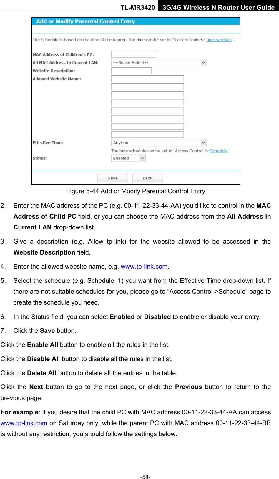    -58- TL-MR3420 3G/4G Wireless N Router User Guide  Figure 5-44 Add or Modify Parental Control Entry 2. Enter the MAC address of the PC (e.g. 00-11-22-33-44-AA) you’d like to control in the MAC Address of Child PC field, or you can choose the MAC address from the All Address in Current LAN drop-down list. 3. Give a description (e.g. Allow tp-link) for the website allowed to be accessed in the Website Description field. 4. Enter the allowed website name, e.g. www.tp-link.com. 5. Select the schedule (e.g. Schedule_1) you want from the Effective Time drop-down list. If there are not suitable schedules for you, please go to “Access Control-&gt;Schedule” page to create the schedule you need. 6. In the Status field, you can select Enabled or Disabled to enable or disable your entry. 7. Click the Save button. Click the Enable All button to enable all the rules in the list. Click the Disable All button to disable all the rules in the list. Click the Delete All button to delete all the entries in the table. Click the Next button to go to the next page, or click the Previous button to return to the previous page. For example: If you desire that the child PC with MAC address 00-11-22-33-44-AA can access   www.tp-link.com on Saturday only, while the parent PC with MAC address 00-11-22-33-44-BB is without any restriction, you should follow the settings below. 