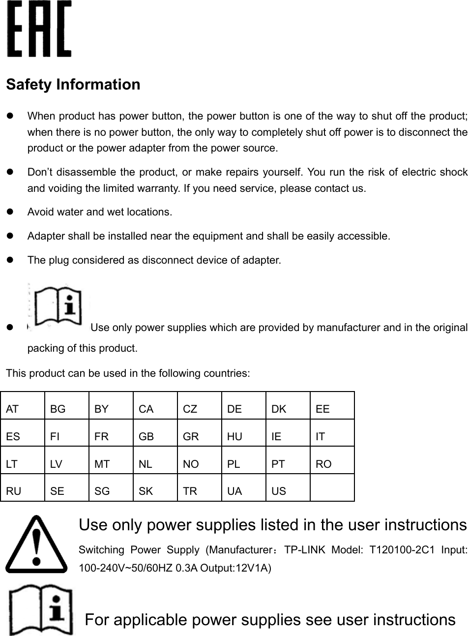    Safety Information  When product has power button, the power button is one of the way to shut off the product; when there is no power button, the only way to completely shut off power is to disconnect the product or the power adapter from the power source.  Don’t disassemble the product, or make repairs yourself. You run the risk of electric shock and voiding the limited warranty. If you need service, please contact us.  Avoid water and wet locations.  Adapter shall be installed near the equipment and shall be easily accessible.  The plug considered as disconnect device of adapter.  Use only power supplies which are provided by manufacturer and in the original packing of this product.     This product can be used in the following countries:       Use only power supplies listed in the user instructions Switching Power Supply (Manufacturer：TP-LINK Model: T120100-2C1 Input: 100-240V~50/60HZ 0.3A Output:12V1A)    For applicable power supplies see user instructionsAT BG BY CA CZ DE DK EE ES FI FR GB GR HU IE IT LT LV MT NL NO PL PT RO RU SE SG SK TR UA US   