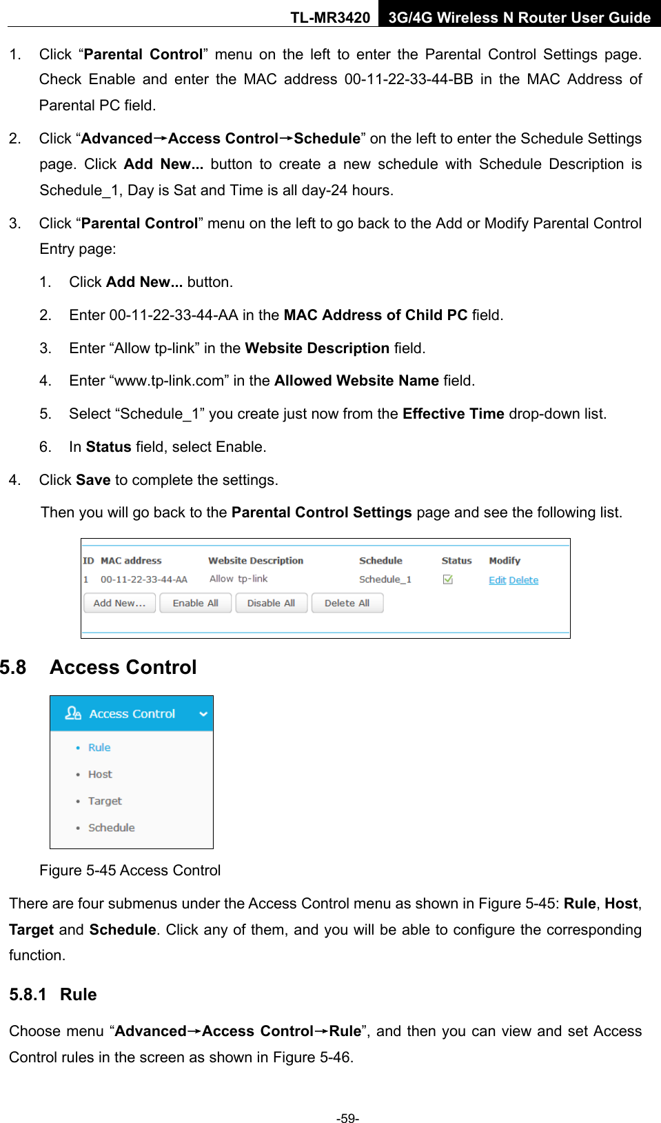    -59- TL-MR3420 3G/4G Wireless N Router User Guide 1. Click “Parental Control”  menu on the left to enter the Parental Control Settings page. Check Enable and enter the MAC address 00-11-22-33-44-BB in the MAC Address of Parental PC field.   2. Click “Advanced→Access Control→Schedule” on the left to enter the Schedule Settings page. Click Add New... button to create a new schedule with Schedule Description is Schedule_1, Day is Sat and Time is all day-24 hours.   3. Click “Parental Control” menu on the left to go back to the Add or Modify Parental Control Entry page:   1. Click Add New... button.   2. Enter 00-11-22-33-44-AA in the MAC Address of Child PC field.   3. Enter “Allow tp-link” in the Website Description field.   4. Enter “www.tp-link.com” in the Allowed Website Name field.   5. Select “Schedule_1” you create just now from the Effective Time drop-down list.   6. In Status field, select Enable.   4. Click Save to complete the settings. Then you will go back to the Parental Control Settings page and see the following list.  5.8 Access Control  Figure 5-45 Access Control There are four submenus under the Access Control menu as shown in Figure 5-45: Rule, Host, Target and Schedule. Click any of them, and you will be able to configure the corresponding function. 5.8.1 Rule Choose menu “Advanced→Access Control→Rule”, and then you can view and set Access Control rules in the screen as shown in Figure 5-46.   