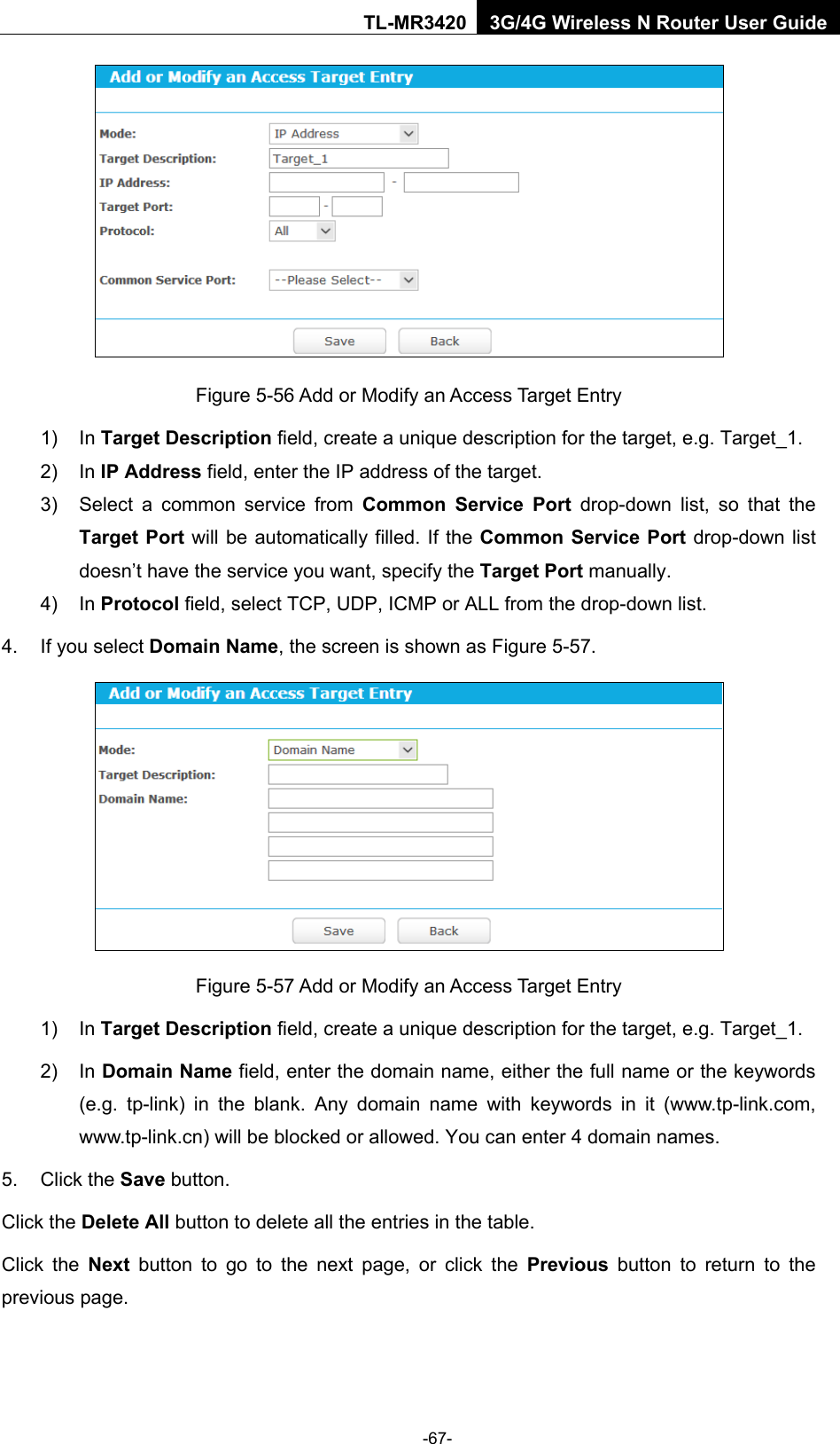    -67- TL-MR3420 3G/4G Wireless N Router User Guide  Figure 5-56 Add or Modify an Access Target Entry 1) In Target Description field, create a unique description for the target, e.g. Target_1. 2) In IP Address field, enter the IP address of the target. 3) Select a common service from Common Service Port drop-down list, so that the Target Port will be automatically filled. If the Common Service Port drop-down list doesn’t have the service you want, specify the Target Port manually. 4) In Protocol field, select TCP, UDP, ICMP or ALL from the drop-down list.  4. If you select Domain Name, the screen is shown as Figure 5-57.  Figure 5-57 Add or Modify an Access Target Entry 1) In Target Description field, create a unique description for the target, e.g. Target_1. 2) In Domain Name field, enter the domain name, either the full name or the keywords (e.g. tp-link) in the blank. Any domain name with keywords in it (www.tp-link.com, www.tp-link.cn) will be blocked or allowed. You can enter 4 domain names. 5. Click the Save button. Click the Delete All button to delete all the entries in the table. Click the Next button to go to the next page, or click the Previous button to return to the previous page. 