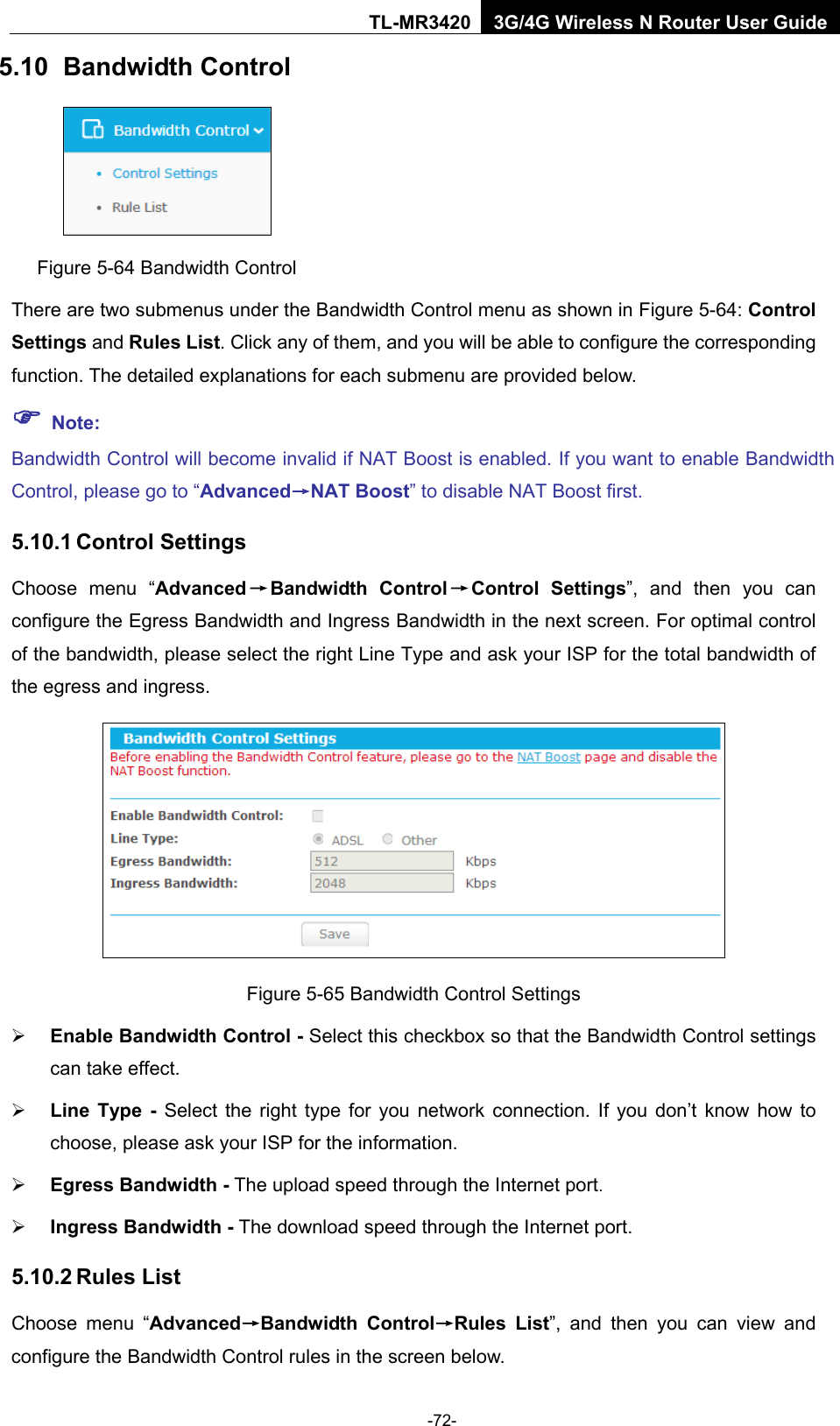    -72- TL-MR3420 3G/4G Wireless N Router User Guide 5.10 Bandwidth Control  Figure 5-64 Bandwidth Control There are two submenus under the Bandwidth Control menu as shown in Figure 5-64: Control Settings and Rules List. Click any of them, and you will be able to configure the corresponding function. The detailed explanations for each submenu are provided below.  Note: Bandwidth Control will become invalid if NAT Boost is enabled. If you want to enable Bandwidth Control, please go to “Advanced→NAT Boost” to disable NAT Boost first. 5.10.1 Control Settings Choose menu “Advanced→Bandwidth Control→Control Settings”, and then you can configure the Egress Bandwidth and Ingress Bandwidth in the next screen. For optimal control of the bandwidth, please select the right Line Type and ask your ISP for the total bandwidth of the egress and ingress.  Figure 5-65 Bandwidth Control Settings  Enable Bandwidth Control - Select this checkbox so that the Bandwidth Control settings can take effect.  Line  Type - Select the right type for you network connection. If you don’t know how to choose, please ask your ISP for the information.  Egress Bandwidth - The upload speed through the Internet port.  Ingress Bandwidth - The download speed through the Internet port. 5.10.2 Rules List Choose menu “Advanced→Bandwidth Control→Rules List”, and then you can view and configure the Bandwidth Control rules in the screen below. 