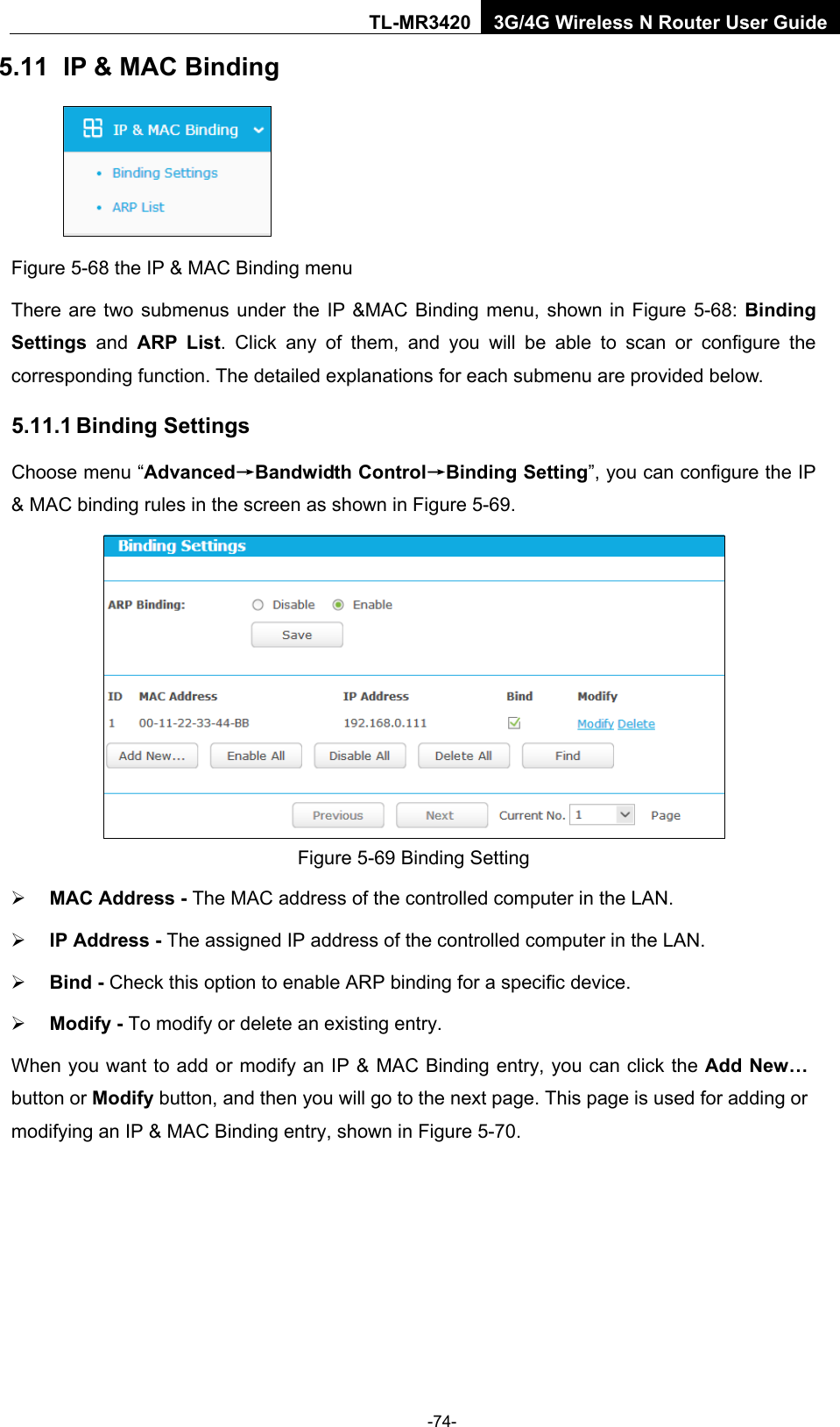    -74- TL-MR3420 3G/4G Wireless N Router User Guide 5.11 IP &amp; MAC Binding  Figure 5-68 the IP &amp; MAC Binding menu There are two submenus under the IP &amp;MAC Binding menu, shown in Figure 5-68: Binding Settings  and ARP List. Click any of them, and you will be able to scan or configure the corresponding function. The detailed explanations for each submenu are provided below. 5.11.1 Binding Settings Choose menu “Advanced→Bandwidth Control→Binding Setting”, you can configure the IP &amp; MAC binding rules in the screen as shown in Figure 5-69.    Figure 5-69 Binding Setting  MAC Address - The MAC address of the controlled computer in the LAN.    IP Address - The assigned IP address of the controlled computer in the LAN.    Bind - Check this option to enable ARP binding for a specific device.    Modify - To modify or delete an existing entry.   When you want to add or modify an IP &amp; MAC Binding entry, you can click the Add New… button or Modify button, and then you will go to the next page. This page is used for adding or modifying an IP &amp; MAC Binding entry, shown in Figure 5-70.   
