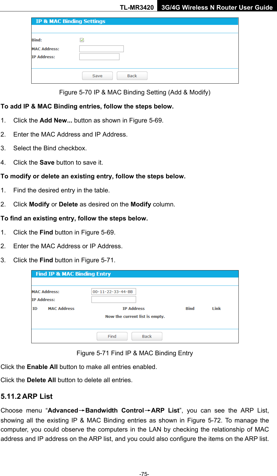    -75- TL-MR3420 3G/4G Wireless N Router User Guide  Figure 5-70 IP &amp; MAC Binding Setting (Add &amp; Modify) To add IP &amp; MAC Binding entries, follow the steps below. 1. Click the Add New... button as shown in Figure 5-69.   2. Enter the MAC Address and IP Address. 3. Select the Bind checkbox.   4. Click the Save button to save it. To modify or delete an existing entry, follow the steps below. 1. Find the desired entry in the table.   2. Click Modify or Delete as desired on the Modify column.   To find an existing entry, follow the steps below. 1. Click the Find button in Figure 5-69. 2. Enter the MAC Address or IP Address. 3. Click the Find button in Figure 5-71.  Figure 5-71 Find IP &amp; MAC Binding Entry Click the Enable All button to make all entries enabled. Click the Delete All button to delete all entries. 5.11.2 ARP List Choose menu “Advanced→Bandwidth Control→ARP  List”,  you can see the ARP List, showing all the existing IP &amp; MAC Binding entries as shown in Figure  5-72.  To manage the computer, you could observe the computers in the LAN by checking the relationship of MAC address and IP address on the ARP list, and you could also configure the items on the ARP list.   