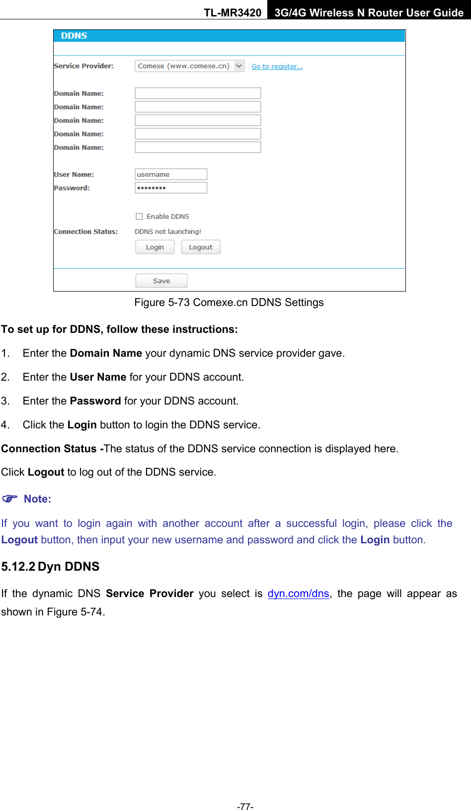    -77- TL-MR3420 3G/4G Wireless N Router User Guide  Figure 5-73 Comexe.cn DDNS Settings To set up for DDNS, follow these instructions: 1. Enter the Domain Name your dynamic DNS service provider gave.   2. Enter the User Name for your DDNS account.   3. Enter the Password for your DDNS account.   4. Click the Login button to login the DDNS service.   Connection Status -The status of the DDNS service connection is displayed here. Click Logout to log out of the DDNS service.    Note: If you want to login again with another account after a successful login, please click the Logout button, then input your new username and password and click the Login button. 5.12.2 Dyn DDNS If the dynamic DNS Service Provider you select is dyn.com/dns,  the page will appear as shown in Figure 5-74. 
