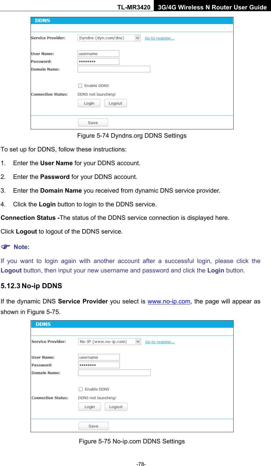    -78- TL-MR3420 3G/4G Wireless N Router User Guide  Figure 5-74 Dyndns.org DDNS Settings To set up for DDNS, follow these instructions: 1. Enter the User Name for your DDNS account.   2. Enter the Password for your DDNS account.   3. Enter the Domain Name you received from dynamic DNS service provider.   4. Click the Login button to login to the DDNS service.   Connection Status -The status of the DDNS service connection is displayed here. Click Logout to logout of the DDNS service.    Note: If you want to login again with another account after a successful login, please click the Logout button, then input your new username and password and click the Login button. 5.12.3 No-ip DDNS If the dynamic DNS Service Provider you select is www.no-ip.com, the page will appear as shown in Figure 5-75.  Figure 5-75 No-ip.com DDNS Settings 