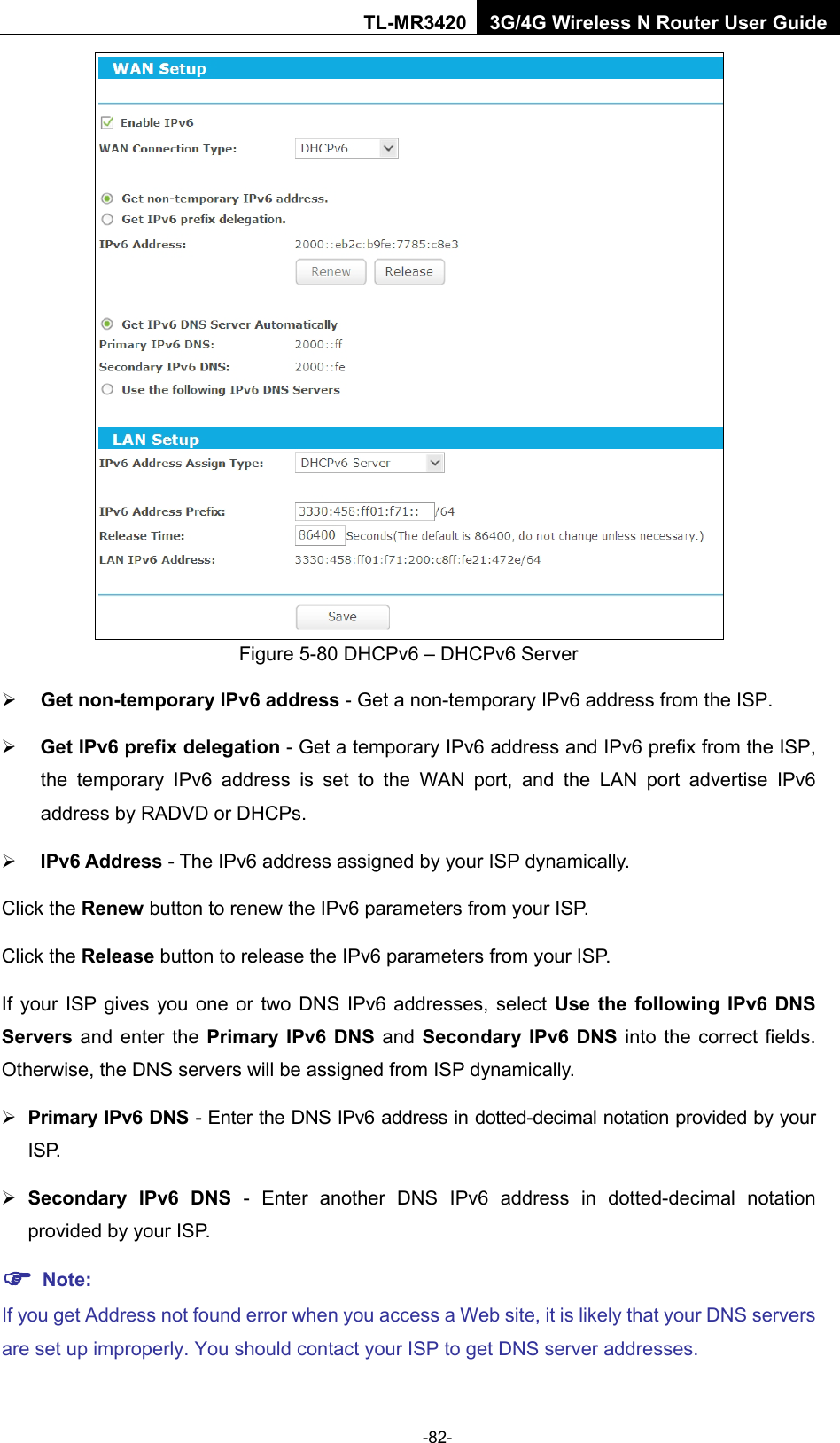    -82- TL-MR3420 3G/4G Wireless N Router User Guide  Figure 5-80 DHCPv6 – DHCPv6 Server  Get non-temporary IPv6 address - Get a non-temporary IPv6 address from the ISP.  Get IPv6 prefix delegation - Get a temporary IPv6 address and IPv6 prefix from the ISP, the temporary IPv6 address is set to the WAN port, and the LAN port advertise IPv6 address by RADVD or DHCPs.  IPv6 Address - The IPv6 address assigned by your ISP dynamically. Click the Renew button to renew the IPv6 parameters from your ISP.   Click the Release button to release the IPv6 parameters from your ISP.   If your ISP gives you one or two DNS IPv6 addresses, select Use the following IPv6 DNS Servers and enter the Primary IPv6 DNS and  Secondary IPv6 DNS into the correct fields. Otherwise, the DNS servers will be assigned from ISP dynamically.  Primary IPv6 DNS - Enter the DNS IPv6 address in dotted-decimal notation provided by your I S P.   Secondary IPv6 DNS - Enter another DNS IPv6 address in dotted-decimal notation provided by your ISP.  Note: If you get Address not found error when you access a Web site, it is likely that your DNS servers are set up improperly. You should contact your ISP to get DNS server addresses. 