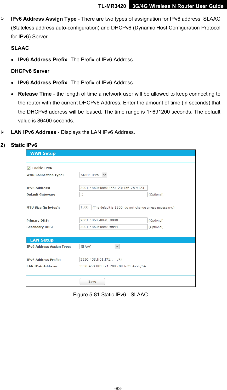    -83- TL-MR3420 3G/4G Wireless N Router User Guide  IPv6 Address Assign Type - There are two types of assignation for IPv6 address: SLAAC (Stateless address auto-configuration) and DHCPv6 (Dynamic Host Configuration Protocol for IPv6) Server. SLAAC • IPv6 Address Prefix -The Prefix of IPv6 Address. DHCPv6 Server • IPv6 Address Prefix -The Prefix of IPv6 Address. • Release Time - the length of time a network user will be allowed to keep connecting to the router with the current DHCPv6 Address. Enter the amount of time (in seconds) that the DHCPv6 address will be leased. The time range is 1~691200 seconds. The default value is 86400 seconds.  LAN IPv6 Address - Displays the LAN IPv6 Address. 2) Static IPv6  Figure 5-81 Static IPv6 - SLAAC 