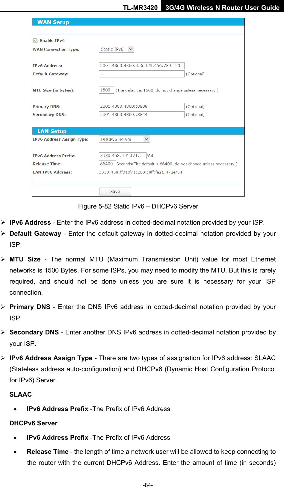    -84- TL-MR3420 3G/4G Wireless N Router User Guide  Figure 5-82 Static IPv6 – DHCPv6 Server  IPv6 Address - Enter the IPv6 address in dotted-decimal notation provided by your ISP.  Default Gateway - Enter the default gateway in dotted-decimal notation provided by your ISP.  MTU Size - The normal MTU (Maximum Transmission Unit) value for most Ethernet networks is 1500 Bytes. For some ISPs, you may need to modify the MTU. But this is rarely required, and should not be done unless you are sure it is necessary for your ISP connection.  Primary DNS - Enter the DNS IPv6 address in dotted-decimal notation provided by your ISP.  Secondary DNS - Enter another DNS IPv6 address in dotted-decimal notation provided by your ISP.  IPv6 Address Assign Type - There are two types of assignation for IPv6 address: SLAAC (Stateless address auto-configuration) and DHCPv6 (Dynamic Host Configuration Protocol for IPv6) Server. SLAAC • IPv6 Address Prefix -The Prefix of IPv6 Address DHCPv6 Server • IPv6 Address Prefix -The Prefix of IPv6 Address • Release Time - the length of time a network user will be allowed to keep connecting to the router with the current DHCPv6 Address. Enter the amount of time (in seconds) 