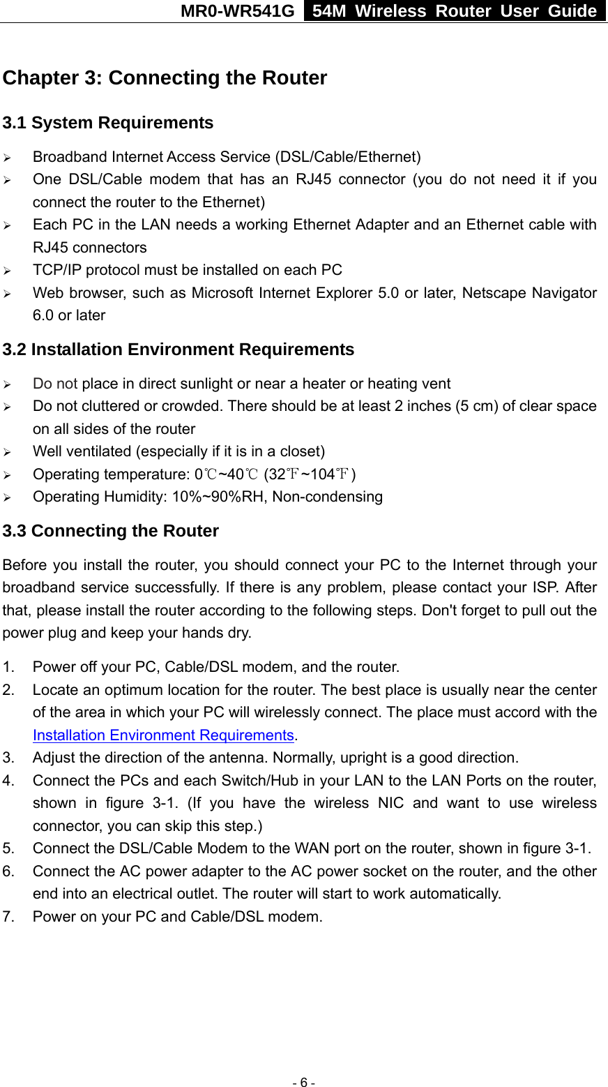 MR0-WR541G   54M Wireless Router User Guide  Chapter 3: Connecting the Router 3.1 System Requirements ¾ Broadband Internet Access Service (DSL/Cable/Ethernet) ¾ One DSL/Cable modem that has an RJ45 connector (you do not need it if you connect the router to the Ethernet) ¾ Each PC in the LAN needs a working Ethernet Adapter and an Ethernet cable with RJ45 connectors ¾ TCP/IP protocol must be installed on each PC ¾ Web browser, such as Microsoft Internet Explorer 5.0 or later, Netscape Navigator 6.0 or later 3.2 Installation Environment Requirements ¾ Do not place in direct sunlight or near a heater or heating vent ¾ Do not cluttered or crowded. There should be at least 2 inches (5 cm) of clear space on all sides of the router ¾ Well ventilated (especially if it is in a closet) ¾ Operating temperature: 0 ~40  (32 ~104 )℃℃℉ ℉ ¾ Operating Humidity: 10%~90%RH, Non-condensing 3.3 Connecting the Router Before you install the router, you should connect your PC to the Internet through your broadband service successfully. If there is any problem, please contact your ISP. After that, please install the router according to the following steps. Don&apos;t forget to pull out the power plug and keep your hands dry. 1.  Power off your PC, Cable/DSL modem, and the router. 2.  Locate an optimum location for the router. The best place is usually near the center of the area in which your PC will wirelessly connect. The place must accord with the Installation Environment Requirements. 3.  Adjust the direction of the antenna. Normally, upright is a good direction. 4.  Connect the PCs and each Switch/Hub in your LAN to the LAN Ports on the router, shown in figure 3-1. (If you have the wireless NIC and want to use wireless connector, you can skip this step.) 5. Connect the DSL/Cable Modem to the WAN port on the router, shown in figure 3-1. 6.  Connect the AC power adapter to the AC power socket on the router, and the other end into an electrical outlet. The router will start to work automatically. 7.  Power on your PC and Cable/DSL modem.   - 6 - 