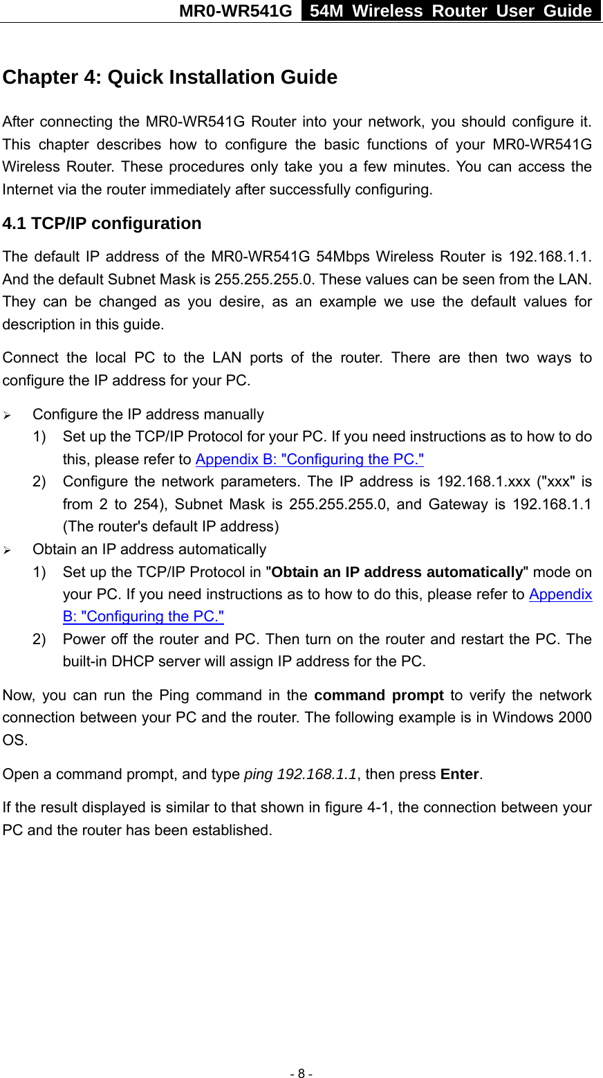MR0-WR541G   54M Wireless Router User Guide  Chapter 4: Quick Installation Guide After connecting the MR0-WR541G Router into your network, you should configure it. This chapter describes how to configure the basic functions of your MR0-WR541G Wireless Router. These procedures only take you a few minutes. You can access the Internet via the router immediately after successfully configuring. 4.1 TCP/IP configuration The default IP address of the MR0-WR541G 54Mbps Wireless Router is 192.168.1.1. And the default Subnet Mask is 255.255.255.0. These values can be seen from the LAN. They can be changed as you desire, as an example we use the default values for description in this guide. Connect the local PC to the LAN ports of the router. There are then two ways to configure the IP address for your PC. ¾ Configure the IP address manually 1)  Set up the TCP/IP Protocol for your PC. If you need instructions as to how to do this, please refer to Appendix B: &quot;Configuring the PC.&quot; 2)  Configure the network parameters. The IP address is 192.168.1.xxx (&quot;xxx&quot; is from 2 to 254), Subnet Mask is 255.255.255.0, and Gateway is 192.168.1.1 (The router&apos;s default IP address) ¾ Obtain an IP address automatically 1)  Set up the TCP/IP Protocol in &quot;Obtain an IP address automatically&quot; mode on your PC. If you need instructions as to how to do this, please refer to Appendix B: &quot;Configuring the PC.&quot; 2)  Power off the router and PC. Then turn on the router and restart the PC. The built-in DHCP server will assign IP address for the PC. Now, you can run the Ping command in the command prompt to verify the network connection between your PC and the router. The following example is in Windows 2000 OS. Open a command prompt, and type ping 192.168.1.1, then press Enter. If the result displayed is similar to that shown in figure 4-1, the connection between your PC and the router has been established.    - 8 - 