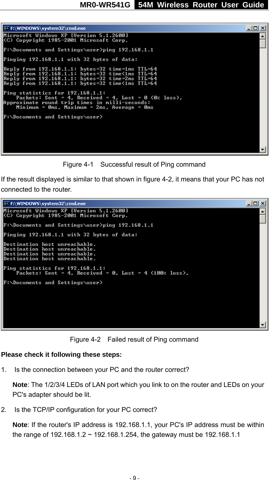 MR0-WR541G   54M Wireless Router User Guide    Figure 4-1    Successful result of Ping command If the result displayed is similar to that shown in figure 4-2, it means that your PC has not connected to the router.     Figure 4-2    Failed result of Ping command Please check it following these steps: 1.  Is the connection between your PC and the router correct? Note: The 1/2/3/4 LEDs of LAN port which you link to on the router and LEDs on your PC&apos;s adapter should be lit. 2. Is the TCP/IP configuration for your PC correct? Note: If the router&apos;s IP address is 192.168.1.1, your PC&apos;s IP address must be within the range of 192.168.1.2 ~ 192.168.1.254, the gateway must be 192.168.1.1  - 9 - 